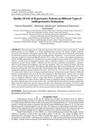 IOSR Journal Of Pharmacy
(e)-ISSN: 2250-3013, (p)-ISSN: 2319-4219
www.iosrphr.org Volume 4, Issue 5 (May 2014), PP. 23-28
23
Quality Of Life of Hypertensive Patients on Different Types of
Antihypertensive Medications
Sawsan Shanableh1
, Abdulmula Abdulkarem2
, Mohammed Shamssain3
,
Fadi Sarhan4
1
Lecturer, Clinical Pharmacy and Pharmacy Practice Department, Pharmacy College, Ajman University of
Science and Technology Network, Ajman, United Arab Emirates.
2 Associate Professor, Pharmacy Practice and Pharmacotherapeutics Department, Pharmacy College,
University of Sharjah, Sharjah, United Arab Emirates.
3 Associate Professor, Clinical Pharmacy and Pharmacy Practice Department, Pharmacy College, Ajman
University of Science and Technology Network, Ajman, United Arab Emirates.
4 Healthcare Dealer/Market Manager - Middle East & Africa, Hermanmiller Healthcare company, Duabai,
United Arab Emirates.
ABSTRACT : More than three quarter of the total death in the UAE is due to cardiovascular diseases. Health
Related Quality of Life (HRQL) is a broad multidimensional concept that usually includes subjective
evaluations of both positive and negative aspects of life. The aim of the study was to evaluate the quality of life
for hypertensive patients using different types of antihypertensive medications. A cross-sectional, randomized
study was conducted in Ajman and Sharjah, October 2012 to May 2013, using a self-completed questionnaire
and SF-36 HRQL questionnaire by 150 hypertensive patients on different types of medications and 220 control
subjects. Around 53.3% of hypertensive patients used a combination therapy of two medicines; 33% used
Angiotensin receptor blockers (ARB) + Diuretics and 20% used the combination of B-blockers + Diuretics.
Only 6% of the patients used B-Blockers class for their treatment. Data were analyzed by SPSS. The mean
values of Physical Functioning (PF), Role-Physical (RP), Bodily Pain (BP), General Health (GH), Vitality (V),
Social Functioning (SF), Role Emotional (RE), Mental Health (MH), Physical Components Summary (PCS),
and Mental Components Summary (MCS) scores were 62.5, 62.9, 72.1, 62.1, 64.5, 76.7, 68.8, 66.2, 47.0, and
47.8, respectively. Patients who were using a combination therapy of Angiotensin receptors blockers (ARB) plus
Diuretics had the highest score in all SF-36 scales compared to other medications. Patients who were using
Calcium channel blockers (CCB) had the lowest self-reported health compared to other medications. There
were no significant differences between using single therapy of Angiotensin converting enzyme inhibitors
(ACEI) or Angiotensin receptors blockers (ARB) and using a combination therapy of B-blockers + Diuretics;
they almost had the same scores on most of the scales. Less than half (35.3%) of medication users suffered side
effects from their medications and the common side effects they experienced were nausea (1.3%) and cough
(34%). Early recognition of participants with this chronic disease is important in clinical disease management
and in participation in education and intervention programs aimed at improving their HRQL.
KEYWORDS – Health related quality of life (HRQL), Hypertension, Antihypertensive medications, SF-36
questionnaire, control subjects.
I. INTRODUCTION
Cardiovascular diseases (CVD) are the leading cause of death and disability across the globe in
developed and developing countries. It's affecting men and women for almost the same extent as an estimated
17.3 million people died from CVDs in 2008, representing 30% of all global deaths [1]. The prevalence of these
diseases is raising most quickly in Southeast Asia and the Eastern Mediterranean regions [1, 2]. In UAE, more
than three quarters of the total death was due to CVDs. This is because of high incidence of risk factors such as
diabetes (25%), hypertension (30%), overweight and obesity (50%), high cholesterol (30 to 40%), poor diet (e.g.
low intake of fruit and vegetables) (31%), physical inactivity (22%), and bad smoking habit (22%) [2, 3].
Health Related Quality of Life (HRQL) is a broad multidimensional concept that usually includes
subjective evaluations of both positive and negative aspects of life [4]. The concept of HRQL and its
determinants have developed since the 1980s to include those aspects of overall quality of life that can be
clearly shown to affect health—either physical or mental [5, 6]. There are many instruments used for evaluating
the HRQL, example of these instruments are the Medical Outcomes Study Short Forms: SF-12 and SF-36 [4].
 