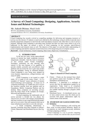 Mr. Ankush Dhiman et al Int. Journal of Engineering Research and Applications www.ijera.com
ISSN : 2248-9622, Vol. 4, Issue 5( Version 3), May 2014, pp.17-24
www.ijera.com 17 | P a g e
A Survey of Cloud Computing: Designing, Applications, Security
Issues and Related Technologies
Mr. Ankush Dhiman, Mauli Joshi
M.V.E.C, Kurukshetra University, Kurukshetra
Assistant Professor, M.V.E.C, Kurukshetra University, Kurukshetra
ABSTRACT
Cloud Computing has recently evolved as compelling paradigm for delivering and managing resources as
service over the internet. IT industry is much more affected by this technology owing its ability to provide more
benefits and permits enterprises to start from the small and enhance resources only when there is a rise in service
demand. Although cloud computing is providing many facilities but there are many issues which is yet to be
addressed. In this paper, we present a survey of cloud computing, its key concepts, state-of-the-art
implementation and research issues as well. The objective of this paper is to provide better understanding of
cloud computing and identify important research directions in this burgeoning area of computer science.
Keywords – Cloud Architecture, Cloud Computing, Data Center, Hypervisor, Virtualization,
I. INTRODUCTION
In the last few years, owing unprecedented
success of internet has made computing resources
ubiquitously attainable. And this lead to emergence
of new concept called “Cloud Computing”.
Nowadays, researchers are also showing more
interest in this area because of its capability to
provide reliable, powerful and cost-efficient cloud
platform and can assists the one to gain more profits
from this paradigm. Owing its unlimited benefits,
Cloud Computing is now being more adopted by
every business organizations, colleges/institutes and
many IT fields.
Cloud Computing is not treated as single
entity. CC is made of two terms: Cloud – It is a
metaphor of “Internet” means utilization of internet
based technology and Computing – It means use of
computing technology. CC enables the user to access
the resources anytime from any platform such as
Smartphone, Mobile Computing Platform and the
desktop. Many companies are providing services
from the cloud. Some of the examples are Google,
Microsoft and Salesforce.com etc
In cloud computing, the traditionally role of
service provider is divided into two phases: the
infrastructure providers who manage cloud platforms
and lease resources as per usage-based pricing model,
and service providers who rent resources from one or
many infrastructure providers to serve the end users.
A Cloud Computing infrastructure is
basically consisting from three elements as follows:
Clients, Datacenter and Distributed Servers (See Fig.
1).
Figure 1: Elements of Cloud Computing
 Clients – Clients are the terminal from which
user perform certain task. Examples are PDAs,
Smartphone and Desktops etc.
 Datacenter – A datacenter is a multitude of
servers that host the applications needed by an
organization. Today trend is of virtualized
servers that are creation of multitude servers on
one scalable machine through a program called
hypervisor.
 Distributed Server – In distributed servers, one
or more central servers store file which can be
accessed with proper authorization rights by
remote clients in the network.
II. OVERVIEW OF CLOUD COMPUTING
2.1 Definition
The Cloud Computing is still evolving and
there exists no wide accepted definition. Based on
our expertise, we tend to propose an early definition
of Cloud computing as follows:
“Cloud Computing is a way to provide computing
resources virtually over internet that can provisioned
RESEARCH ARTICLE OPEN ACCESS
 