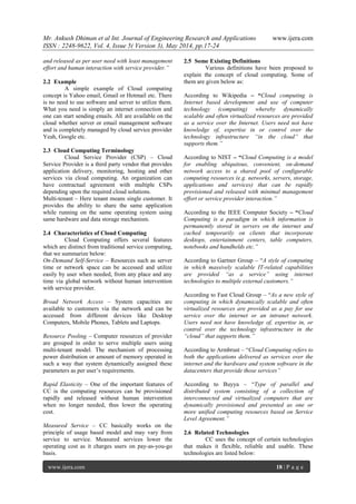Mr. Ankush Dhiman et al Int. Journal of Engineering Research and Applications www.ijera.com
ISSN : 2248-9622, Vol. 4, Issue 5( Version 3), May 2014, pp.17-24
www.ijera.com 18 | P a g e
and released as per user need with least management
effort and human interaction with service provider.”
2.2 Example
A simple example of Cloud computing
concept is Yahoo email, Gmail or Hotmail etc. There
is no need to use software and server to utilize them.
What you need is simply an internet connection and
one can start sending emails. All are available on the
cloud whether server or email management software
and is completely managed by cloud service provider
Yeah, Google etc.
2.3 Cloud Computing Terminology
Cloud Service Provider (CSP) – Cloud
Service Provider is a third party vendor that provides
application delivery, monitoring, hosting and other
services via cloud computing. An organization can
have contractual agreement with multiple CSPs
depending upon the required cloud solutions.
Multi-tenant – Here tenant means single customer. It
provides the ability to share the same application
while running on the same operating system using
same hardware and data storage mechanism.
2.4 Characteristics of Cloud Computing
Cloud Computing offers several features
which are distinct from traditional service computing,
that we summarize below:
On-Demand Self-Service – Resources such as server
time or network space can be accessed and utilize
easily by user when needed, from any place and any
time via global network without human intervention
with service provider.
Broad Network Access – System capacities are
available to customers via the network and can be
accessed from different devices like Desktop
Computers, Mobile Phones, Tablets and Laptops.
Resource Pooling – Computer resources of provider
are grouped in order to serve multiple users using
multi-tenant model. The mechanism of processing
power distribution or amount of memory operated in
such a way that system dynamically assigned these
parameters as per user’s requirements.
Rapid Elasticity – One of the important features of
CC is the computing resources can be provisioned
rapidly and released without human intervention
when no longer needed, thus lower the operating
cost.
Measured Service – CC basically works on the
principle of usage based model and may vary from
service to service. Measured services lower the
operating cost as it charges users on pay-as-you-go
basis.
2.5 Some Existing Definitions
Various definitions have been proposed to
explain the concept of cloud computing. Some of
them are given below as:
According to Wikipedia – “Cloud computing is
Internet based development and use of computer
technology (computing) whereby dynamically
scalable and often virtualized resources are provided
as a service over the Internet. Users need not have
knowledge of, expertise in or control over the
technology infrastructure “in the cloud” that
supports them.”
According to NIST – “Cloud Computing is a model
for enabling ubiquitous, convenient, on-demand
network access to a shared pool of configurable
computing resources (e.g. networks, servers, storage,
applications and services) that can be rapidly
provisioned and released with minimal management
effort or service provider interaction.”
According to the IEEE Computer Society – “Cloud
Computing is a paradigm in which information is
permanently stored in servers on the internet and
cached temporarily on clients that incorporate
desktops, entertainment centers, table computers,
notebooks and handhelds etc.”
According to Gartner Group – “A style of computing
in which massively scalable IT-related capabilities
are provided “as a service” using internet
technologies to multiple external customers.”
According to Fast Cloud Group – “As a new style of
computing in which dynamically scalable and often
virtualized resources are provided as a pay for use
service over the internet or an intranet network.
Users need not have knowledge of, expertise in, or
control over the technology infrastructure in the
“cloud” that supports them.”
According to Armbrust – “Cloud Computing refers to
both the applications delivered as services over the
internet and the hardware and system software in the
datacenters that provide those services”
According to Buyya – “Type of parallel and
distributed system consisting of a collection of
interconnected and virtualized computers that are
dynamically provisioned and presented as one or
more unified computing resources based on Service
Level Agreement.”
2.6 Related Technologies
CC uses the concept of certain technologies
that makes it flexible, reliable and usable. These
technologies are listed below:
 
