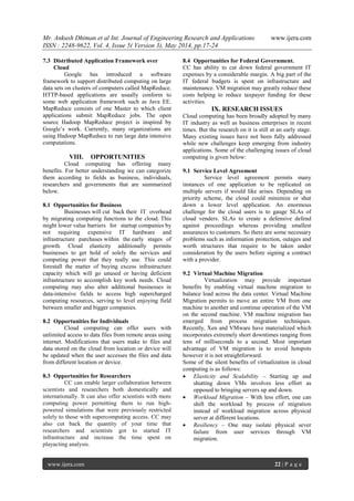 Mr. Ankush Dhiman et al Int. Journal of Engineering Research and Applications www.ijera.com
ISSN : 2248-9622, Vol. 4, Issue 5( Version 3), May 2014, pp.17-24
www.ijera.com 22 | P a g e
7.3 Distributed Application Framework over
Cloud
Google has introduced a software
framework to support distributed computing on large
data sets on clusters of computers called MapReduce.
HTTP-based applications are usually conform to
some web application framework such as Java EE.
MapReduce consists of one Master to which client
applications submit MapReduce jobs. The open
source Hadoop MapReduce project is inspired by
Google’s work. Currently, many organizations are
using Hadoop MapReduce to run large data intensive
computations.
VIII. OPPORTUNITIES
Cloud computing has offering many
benefits. For better understanding we can categorize
them according to fields as business, individuals,
researchers and governments that are summarized
below.
8.1 Opportunities for Business
Businesses will cut back their IT overhead
by migrating computing functions to the cloud. This
might lower value barriers for startup companies by
not requiring expensive IT hardware and
infrastructure purchases within the early stages of
growth. Cloud elasticity additionally permits
businesses to get hold of solely the services and
computing power that they really use. This could
forestall the matter of buying excess infrastructure
capacity which will go unused or having deficient
infrastructure to accomplish key work needs. Cloud
computing may also alter additional businesses in
data-intensive fields to access high supercharged
computing resources, serving to level enjoying field
between smaller and bigger companies.
8.2 Opportunities for Individuals
Cloud computing can offer users with
unlimited access to data files from remote areas using
internet. Modifications that users make to files and
data stored on the cloud from location or device will
be updated when the user accesses the files and data
from different location or device.
8.3 Opportunities for Researchers
CC can enable larger collaboration between
scientists and researchers both domestically and
internationally. It can also offer scientists with more
computing power permitting them to run high-
powered simulations that were previously restricted
solely to those with supercomputing access. CC may
also cut back the quantity of your time that
researchers and scientists got to started IT
infrastructure and increase the time spent on
playacting analysis.
8.4 Opportunities for Federal Government.
CC has ability to cut down federal government IT
expenses by a considerable margin. A big part of the
IT federal budgets is spent on infrastructure and
maintenance. VM migration may greatly reduce these
costs helping to reduce taxpayer funding for these
activities.
IX. RESEARCH ISSUES
Cloud computing has been broadly adopted by many
IT industry as well as business enterprises in recent
times. But the research on it is still at an early stage.
Many existing issues have not been fully addressed
while new challenges keep emerging from industry
applications. Some of the challenging issues of cloud
computing is given below:
9.1 Service Level Agreement
Service level agreement permits many
instances of one application to be replicated on
multiple servers if would like arises. Depending on
priority scheme, the cloud could minimize or shut
down a lower level application. An enormous
challenge for the cloud users is to gauge SLAs of
cloud venders. SLAs to create a defensive defend
against proceedings whereas providing smallest
assurances to customers. So there are some necessary
problems such as information protection, outages and
worth structures that require to be taken under
consideration by the users before signing a contract
with a provider.
9.2 Virtual Machine Migration
Virtualization may provide important
benefits by enabling virtual machine migration to
balance load across the data center. Virtual Machine
Migration permits to move an entire VM from one
machine to another and continue operation of the VM
on the second machine. VM machine migration has
emerged from process migration techniques.
Recently, Xen and VMware have materialized which
incorporates extremely short downtimes ranging from
tens of milliseconds to a second. Most important
advantage of VM migration is to avoid hotspots
however it is not straightforward.
Some of the silent benefits of virtualization in cloud
computing is as follows:
 Elasticity and Scalability – Starting up and
shutting down VMs involves less effort as
opposed to bringing servers up and down.
 Workload Migration – With less effort, one can
shift the workload by process of migration
instead of workload migration across physical
server at different locations.
 Resiliency – One may isolate physical sever
failure from user services through VM
migration.
 