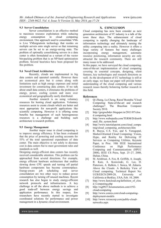 Mr. Ankush Dhiman et al Int. Journal of Engineering Research and Applications www.ijera.com
ISSN : 2248-9622, Vol. 4, Issue 5( Version 3), May 2014, pp.17-24
www.ijera.com 23 | P a g e
9.3 Server Consolidation
Server consolidation is an effective method
to maximize resource exploitation while reducing
energy consumption in cloud computing
environment. One approach used to consolidate VMs
is Live VMmigratioin technology that resides on
multiple servers onto single server so that remaining
servers can be set to an energy-saving state. The
problem of optimally consolidating servers in a data
center is often formulated as a variant of the vector
bin-packing problem that is an NP-hard optimization
problem. Several heuristics have been proposed for
this problem.
9.4 Novel Cloud Architecture
Recently, clouds are implemented in big
data centers and operated centrally. However there
are economical pros but it comes along with
limitations such as high energy expenses and initial
investment for constructing data centers. If we talk
about small data centers, it eliminates the problems of
energy, power, cooling system and more over
economical and geographically easily distributed.
Another research is on using voluntary
resources for hosting cloud application. Voluntary
resources assist to create clouds which are better and
most appropriate for non-profit applications like
scientific computing. However it is offering some
benefits but management of such heterogeneous
resources is a challenge and building such
architecture is research problem.
9.5 Energy Management
Another major issue in cloud computing is
to improve energy efficiency. It has been evaluated
that the price of powering and cooling accounts for
53% of the total operational expenditure of data
center. The main objective is not solely to decrease
cost in data centers but to meet government rules and
standards as well.
Designing energy-efficient data centers has recently
received considerable attention. This problem can be
approached from several directions. For example,
energy efficient hardware architecture that enables
slowing down CPU speeds and turning off partial
hardware components has become commonplace.
Energy-aware job scheduling and server
consolidation are two other ways to reduce power
consumption by turning off unused machines. Recent
research has also begun to study energy-efficient
network protocols and infrastructures. A key
challenge in all the above methods is to achieve a
good trade-off between energy savings and
application performance. In this respect, few
researchers have recently started to investigate
coordinated solutions for performance and power
management in a dynamic cloud environment.
X. CONCLUSION
Cloud computing has now been consider as next
generation architecture of IT industry is a talk of the
town these days. The enhancement of cloud
computing is rapidly changing the landscape of
information technology and ultimately turning the
utility computing into a reality. However it offers a
large variety of features but many challenges
incorporating energy management, automatic
resource positioning, information security are only
attracted the research community. There are still
many issues to be addressed.
In this paper, we have surveyed the cloud computing,
state-of-the-art implementation of cloud computing
covering its essential concepts, designing, silent
features, key technologies and research directions as
well. As the development of CC technology is still at
an early stage, we hope our paper will provide better
understanding of the cloud computing and various
research issues thereby bolstering further research in
this field.
References
[1] Qi Zhang, Lu Cheng, Raouf Boutaba."Cloud
Computing: State-of-the-art and research
challenges". The Brazilian Computer
Society 2010.
[2] http://gregwebdev.blogspot.in/2011/07/clou
d computing.html
[3] http://www.webopedia.com/TERM/D/distrib
uted_file_system.html
[4] http://www.tutorialspoint.com/cloud_compu
ting/cloud_computing_architecture.htm
[5] R. Buyya, C.S. Yeo, and S. Venugopal,
Market-Oriented Cloud Computing: Vision,
Hype, and Reality for Delivering IT
Services as Computing Utilities, Keynote
Paper, in Proc. 10th IEEE International
Conference on High Performance
Computing and Communications (HPCC
2008), IEEE CS Press, Sept. 25–27, 2008,
Dalian, China.
[6] M. Armbrust, A. Fox, R. Griffith, A. Joseph,
R. Katz, A. Konwinski, G. Lee, D.
Patterson, A. Rabkin, I. Stoica, M. Zaharia.
Above the Clouds: A Berkeley View of
Cloud computing. Technical Report No.
UCB/EECS-2009-28, University of
California at Berkley, USA, Feb. 10, 2009.
[7] http://www.fastcloud.org/definition_of_clou
d_Computing.php
[8] http://rsg0927.forumsmotion.com/t192-
cloud-computing
[9] http://www.conres.com/cloud-computing-
deployment-models
[10] http://www.veruscorp.com/public-cloud-
networks.aspx
 