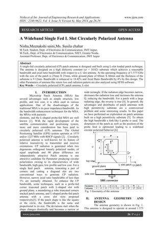 Nisha et al Int. Journal of Engineering Research and Applications www.ijera.com
ISSN : 2248-9622, Vol. 4, Issue 5( Version 6), May 2014, pp.26-29
www.ijera.com 26 | P a g e
A Wideband Single Fed L Slot Circularly Polarized Antenna
Nisha,Meenakshi saini,Ms. Susila chahar
M.Tech. Student, Dept. of Electronics & Communication, JNIT Jaipur,
M.Tech., Dept. of Electronics & Communication, NIET, Greater Noida,
Assistant Professor, Dept. of Electronics & Communication, JNIT Jaipur
Abstract
A single-fed circularly polarized (CP) patch antenna is designed and built using L-slot loaded patch technique.
The antenna is designed on a high dielectric constant (εr = 10.02) substrate which achieves a reasonable
bandwidth and axial ratio bandwidth with respect to a U slot antenna. At the operating frequency of 1.575 GHz
with the size of the patch is 25mm X 25mm, while ground plane of 60mm X 60mm and the thickness of the
substrate is 9.12mm. Bandwidth is enhanced to 18.42% and Axial Ratio Bandwidth by 4% by this design. The
other Parameters of antenna like return loss and radiation pattern are also analyzed using HFSS software.
Key Words— Circularly polarized (CP), patch antenna, L-slot
I. INTRODUCTION
Microstrip Patch Antenna (MSA) has
several advantages such as simple structure, low
profile, and low cost, it is often used in various
applications. One of the disadvantages of the
traditional MSA is its poor impedance-bandwidth. As
the bandwidth enhancement techniques for the MSA,
the MSAs with parasitic
elements, and the L-shaped probe-fed MSA are well
known [1]. With the rapid development of the
satellite communication and positioning system,
more and more consideration has been paid to
circularly polarized (CP) antennas. The Global
Positioning Satellite (GPS) system operates at 1575
and/or 1227 MHz with RHCP signals [2]. . Circularly
polarized antenna is well-known for its feature of
relative insensitivity to transmitter and receiver
orientations. CP radiation is generated when two
degenerate orthogonal linearly polarized modes, of
equal amplitude and 90 phase difference are
independently attractive Patch antenna is one
attractive candidate for Parameter producing circular
polarization owning to its characteristics of wide
bandwidth, high gain, low profile and low cost. For a
single feed patch antenna, truncating a pair of
corners and cutting a diagonal slot are two
conventional ways to generate CP radiation.
However, narrow axial ratio bandwidths of less than
1% are normally obtained. To enhance the CP
bandwidth, some techniques, such as a probe-fed
corner truncated patch with L-shaped slot with
ground plane, a meandering p robe truncated corners
stacked patch antenna, and L-shaped probe-fed patch
antenna with a cross slot were proposed
respectively[3]. If the patch shape is like the square
or the circle, the bandwidth is the same and
proportional to its size. The deviations start when the
shape changes drastically and becomes a narrow or
wide rectangle. If the radiation edge becomes narrow,
decreases the radiation loss and increases the antenna
Q, reducing the bandwidth. For a patch with a large
radiating edge, the reverse is true [4]. In general, the
advantages and drawbacks of patch antennas with
high permittivity substrate are a controversial
problem and some interesting results. In this paper
we have performed an exploration on patch antennas
built on a high permittivity substrate [5]. To obtain
the high bandwidth a fork-like L-probe is used. The
dimension of the patch as well as the position of the
probe feed is optimized leading to a wideband
circular polarized behavior [6].
Fig. 1 Geometry of the antenna
II. ANTENNA GEOMETRY AND
DESIGN
The antenna geometry is shown in Fig. 1.
This antenna is designed to operate at around 1.575
RESEARCH ARTICLE OPEN ACCESS
 