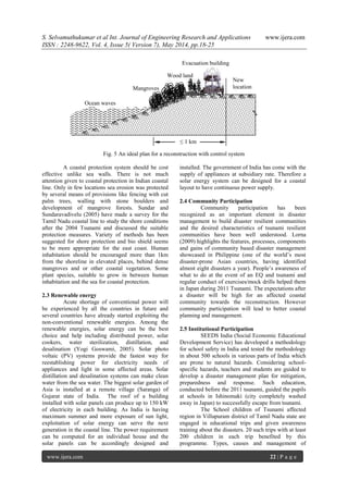 S. Selvamuthukumar et al Int. Journal of Engineering Research and Applications www.ijera.com
ISSN : 2248-9622, Vol. 4, Issue 5( Version 7), May 2014, pp.18-25
www.ijera.com 22 | P a g e
Fig. 5 An ideal plan for a reconstruction with control system
A coastal protection system should be cost
effective unlike sea walls. There is not much
attention given to coastal protection in Indian coastal
line. Only in few locations sea erosion was protected
by several means of provisions like fencing with cut
palm trees, walling with stone boulders and
development of mangrove forests. Sundar and
Sundaravadivelu (2005) have made a survey for the
Tamil Nadu coastal line to study the shore conditions
after the 2004 Tsunami and discussed the suitable
protection measures. Variety of methods has been
suggested for shore protection and bio shield seems
to be more appropriate for the east coast. Human
inhabitation should be encouraged more than 1km
from the shoreline in elevated places, behind dense
mangroves and or other coastal vegetation. Some
plant species, suitable to grow in between human
inhabitation and the sea for coastal protection.
2.3 Renewable energy
Acute shortage of conventional power will
be experienced by all the countries in future and
several countries have already started exploiting the
non-conventional renewable energies. Among the
renewable energies, solar energy can be the best
choice and help including distributed power, solar
cookers, water sterilization, distillation, and
desalination (Yogi Goswami, 2005). Solar photo
voltaic (PV) systems provide the fastest way for
reestablishing power for electricity needs of
appliances and light in some affected areas. Solar
distillation and desalination systems can make clean
water from the sea water. The biggest solar garden of
Asia is installed at a remote village (Saranga) of
Gujarat state of India. The roof of a building
installed with solar panels can produce up to 150 kW
of electricity in each building. As India is having
maximum summer and more exposure of sun light,
exploitation of solar energy can serve the next
generation in the coastal line. The power requirement
can be computed for an individual house and the
solar panels can be accordingly designed and
installed. The government of India has come with the
supply of appliances at subsidiary rate. Therefore a
solar energy system can be designed for a coastal
layout to have continuous power supply.
2.4 Community Participation
Community participation has been
recognized as an important element in disaster
management to build disaster resilient communities
and the desired characteristics of tsunami resilient
communities have been well understood. Lorna
(2009) highlights the features, processes, components
and gains of community based disaster management
showcased in Philippine (one of the world’s most
disaster-prone Asian countries, having identified
almost eight disasters a year). People’s awareness of
what to do at the event of an EQ and tsunami and
regular conduct of exercises/mock drills helped them
in Japan during 2011 Tsunami. The expectations after
a disaster will be high for an affected coastal
community towards the reconstruction. However
community participation will lead to better coastal
planning and management.
2.5 Institutional Participation
SEEDS India (Social Economic Educational
Development Service) has developed a methodology
for school safety in India and tested the methodology
in about 500 schools in various parts of India which
are prone to natural hazards. Considering school-
specific hazards, teachers and students are guided to
develop a disaster management plan for mitigation,
preparedness and response. Such education,
conducted before the 2011 tsunami, guided the pupils
at schools in Ishinomaki (city completely washed
away in Japan) to successfully escape from tsunami.
The School children of Tsunami affected
region in Villupuram district of Tamil Nadu state are
engaged in educational trips and given awareness
training about the disasters. 20 such trips with at least
200 children in each trip benefited by this
programme. Types, causes and management of
≤ 1 km
Mangroves
New
location
Wood land
Ocean waves
Evacuation building
 