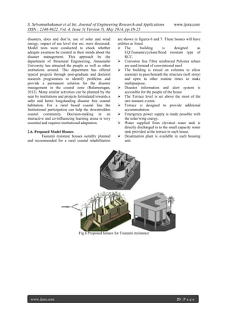 S. Selvamuthukumar et al Int. Journal of Engineering Research and Applications www.ijera.com
ISSN : 2248-9622, Vol. 4, Issue 5( Version 7), May 2014, pp.18-25
www.ijera.com 23 | P a g e
disasters, does and don’ts, use of solar and wind
energy, impact of sea level rise etc. were discussed.
Model tests were conducted to check whether
adequte awarness be created in their minds about the
disaster management. This approach by the
department of Structural Engineering, Annamalai
University has attracted the people as well as other
institutions around. This department has offered
typical projects through post-graduate and doctoral
reaserch programmes to identify problems and
provide a permanent solution for the disaster
management in the coastal zone (Balamurugan,
2012). Many similar activities can be planned by the
near by institutions and projects formulated towards a
safer and better longstanding disaster free coastal
habitation. For a rural based coastal line the
Institutional participation can help the downtrodden
coastal community. Decision-making in an
interactive and co-influencing learning arena is very
essential and requires institutional adaptation.
2.6. Proposed Model Houses
Tsunami resistane houses suitably planned
and recommended for a rural coastal rehabilitation
are shown in figures 6 and 7. These houses will have
utilities as listed.
 The building is designed as
EQ/Tsunami/cyclone/flood resistant type of
RCC.
 Corrosion free Fibre reinforced Polymer rebars
are used instead of conventional steel
 The building is raised on columns to allow
seawater to pass beneath the structure (soft story)
and open in other routine times to make
multipurpose.
 Disaster information and alert system is
accessible for the people of the house
 The Terrace level is set above the most of the
rare tsunami events.
 Terrace is designed to provide additional
accommodation.
 Emergency power supply is made possible with
the solar/wing energy.
 Water supplied from elevated water tank is
directly discharged in to the small capacity water
tank provided at the terrace in each house.
 Desalination plant is available in each housing
unit.
Fig.6 Proposed houses for Tsunami resistance
 