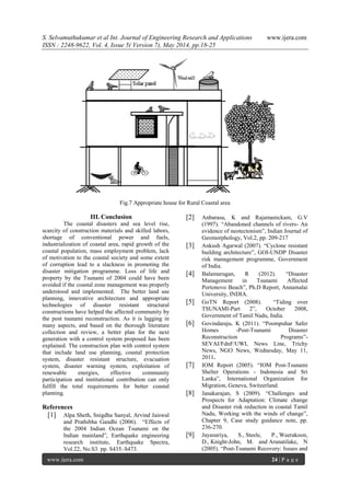 S. Selvamuthukumar et al Int. Journal of Engineering Research and Applications www.ijera.com
ISSN : 2248-9622, Vol. 4, Issue 5( Version 7), May 2014, pp.18-25
www.ijera.com 24 | P a g e
Fig.7 Appropriate house for Rural Coastal area
III. Conclusion
The coastal disasters and sea level rise,
scarcity of construction materials and skilled labors,
shortage of conventional power and fuels,
industrialization of coastal area, rapid growth of the
coastal population, mass employment problem, lack
of motivation to the coastal society and some extent
of corruption lead to a slackness in promoting the
disaster mitigation programme. Loss of life and
property by the Tsunami of 2004 could have been
avoided if the coastal zone management was properly
understood and implemented. The better land use
planning, innovative architecture and appropriate
technologies of disaster resistant structural
constructions have helped the affected community by
the post tsunami reconstruction. As it is lagging in
many aspects, and based on the thorough literature
collection and review, a better plan for the next
generation with a control system proposed has been
explained. The construction plan with control system
that include land use planning, coastal protection
system, disaster resistant structure, evacuation
system, disaster warning system, exploitation of
renewable energies, effective community
participation and institutional contribution can only
fulfill the total requirements for better coastal
planning.
References
[1] Alpa Sheth, Snigdha Sanyal, Arvind Jaiswal
and Prathibha Gandhi (2006). ―Effects of
the 2004 Indian Ocean Tsunami on the
Indian mainland‖, Earthquake engineering
research institute, Earthquake Spectra,
Vol.22, No.S3. pp. S435–S473.
[2] Anbarasu, K and Rajamanickam, G.V
(1997). ―Abandoned channels of rivers- An
evidence of neotectonism‖, Indian Journal of
Geomorphology, Vol.2, pp. 209-217
[3] Ankush Agarwal (2007). ―Cyclone resistant
building architecture‖, GOI-UNDP Disaster
risk management programme, Government
of India.
[4] Balamurugan, R (2012). ―Disaster
Management in Tsunami Affected
Portonovo Beach‖, Ph.D Report, Annamalai
University, INDIA.
[5] GoTN Report (2008). ―Tiding over
TSUNAMI-Part 2‖, October 2008,
Government of Tamil Nadu, India.
[6] Govindaraju, K (2011). ―Poompuhar Safer
Homes -Post-Tsunami Disaster
Reconstruction Programs‖-
SEVAI/FdnF/UWI, News Line, Trichy
News, NGO News, Wednesday, May 11,
2011.
[7] IOM Report (2005). ―IOM Post-Tsunami
Shelter Operations - Indonesia and Sri
Lanka‖, International Organization for
Migration, Geneva, Switzerland.
[8] Janakarajan, S (2009). ―Challenges and
Prospects for Adaptation: Climate change
and Disaster risk reduction in coastal Tamil
Nadu, Working with the winds of change‖,
Chapter 9, Case study guidance note, pp.
236-270.
[9] Jayasuriya, S., Steele, P., Weerakoon,
D., Knight-John, M. and Arunatilake, N
(2005). ―Post-Tsunami Recovery: Issues and
 