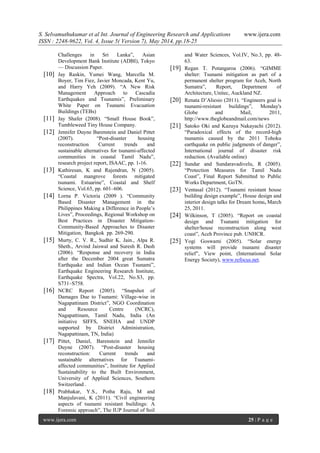 S. Selvamuthukumar et al Int. Journal of Engineering Research and Applications www.ijera.com
ISSN : 2248-9622, Vol. 4, Issue 5( Version 7), May 2014, pp.18-25
www.ijera.com 25 | P a g e
Challenges in Sri Lanka‖, Asian
Development Bank Institute (ADBI), Tokyo
— Discussion Paper.
[10] Jay Raskin, Yumei Wang, Marcella M.
Boyer, Tim Fiez, Javier Moncada, Kent Yu,
and Harry Yeh (2009). ―A New Risk
Management Approach to Cascadia
Earthquakes and Tsunamis‖, Preliminary
White Paper on Tsunami Evacuation
Buildings (TEBs)
[11] Jay Shafer (2008). ―Small House Book‖,
Tumbleweed Tiny House Company.
[12] Jennifer Duyne Barenstein and Daniel Pittet
(2007). ―Post-disaster housing
reconstruction Current trends and
sustainable alternatives for tsunami-affected
communities in coastal Tamil Nadu‖,
research project report, ISAAC, pp. 1-16.
[13] Kathiresan, K and Rajendran, N (2005).
―Coastal mangrove forests mitigated
tsunami. Estuarine‖, Coastal and Shelf
Science, Vol.65, pp. 601–606.
[14] Lorna P. Victoria (2009 ). ―Community
Based Disaster Management in the
Philippines Making a Difference in People’s
Lives‖, Proceedings, Regional Workshop on
Best Practices in Disaster Mitigation-
Community-Based Approaches to Disaster
Mitigation, Bangkok pp. 269-290.
[15] Murty, C. V. R., Sudhir K. Jain., Alpa R.
Sheth., Arvind Jaiswal and Suresh R. Dash
(2006). ―Response and recovery in India
after the December 2004 great Sumatra
Earthquake and Indian Ocean Tsunami‖,
Earthquake Engineering Research Institute,
Earthquake Spectra, Vol.22, No.S3, pp.
S731–S758.
[16] NCRC Report (2005). ―Snapshot of
Damages Due to Tsunami: Village-wise in
Nagapattinam District‖, NGO Coordination
and Resource Centre (NCRC),
Nagapattinam, Tamil Nadu, India (An
initiative SIFFS, SNEHA and UNDP
supported by District Administration,
Nagapattinam, TN, India)
[17] Pittet, Daniel, Barenstein and Jennifer
Duyne (2007). ―Post-disaster housing
reconstruction: Current trends and
sustainable alternatives for Tsunami-
affected communities‖, Institute for Applied
Sustainability to the Built Environment,
University of Applied Sciences, Southern
Switzerland .
[18] Prabhakar, Y.S., Potha Raju, M and
Manjulavani, K (2011). ―Civil engineering
aspects of tsunami resistant buildings: A
Forensic approach‖, The IUP Journal of Soil
and Water Sciences, Vol.IV, No.3, pp. 48-
63.
[19] Regan T. Potangaroa (2006). ―GIMME
shelter: Tsunami mitigation as part of a
permanent shelter program for Aceh, North
Sumatra‖, Report, Department of
Architecture, Unitec, Auckland NZ.
[20] Renata D’Aliesio (2011). ―Engineers goal is
tsunami-resistant buildings‖, Monday's
Globe and Mail, 2011,
http://www.theglobeandmail.com/news
[21] Satoko Oki and Kazuya Nakayachi (2012).
―Paradoxical effects of the record-high
tsunamis caused by the 2011 Tohoku
earthquake on public judgments of danger‖,
International journal of disaster risk
reduction. (Available online)
[22] Sundar and Sundaravadivelu, R (2005).
―Protection Measures for Tamil Nadu
Coast‖, Final Report Submitted to Public
Works Department, GoTN.
[23] Ventasal (2012). ―Tsunami resistant house
building design example‖, House design and
interior design talks for Dream home, March
25, 2011.
[24] Wilkinson, T (2005). ―Report on coastal
design and Tsunami mitigation for
shelter/house reconstruction along west
coast‖, Aceh Province pub. UNHCR.
[25] Yogi Goswami (2005). ―Solar energy
systems will provide tsunami disaster
relief‖, View point, (International Solar
Energy Society), www.refocus.net.
 