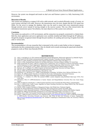 A Model of Local Area Network Based Application…
www.theijes.com The IJES Page 39
However, the system was designed and tested on dual core and Pentium system in a fully functioning LAN
environment.
Discussion of Results
This system was installed in a campus LAN with a cable network, and it worked efficiently except, of course, on
some systems with bad LAN cable. However, the transmission was a bit slow, despite that the LAN speed was
86kbs. For the server to manage the database, there was the need to ensure that every transmission passes
through network server instead of moving straight to the receiver system. This was what slowed down the
information transmission speed. Nevertheless, the main objectives of the system were achieved.
Conclusion
The system was analyzed in a LAN environment, and the connection was properly systemized in a linked chain.
Both the client application and server application were carefully installed and linked through the IP addresses,
though the program recognized clients through the port numbers, for sending and receiving of signals from both
ends to various units.
Recommendation
The recommendation is for any researcher that is interested in this work to study further on how to integrate
multimedia into this communication system. Also, he should work towards increasing the speed and extend this
program to work on Wide Area Network (WAN).
REFERENCES
[1]. Ajah, I. A.and Igboji, K. O. (2011).Internet Fundamentals and File Management, Willyrose& Appleseed Coy,Abakaliki Nigeria.
[2]. AmrYoussef, M. (2012).Data Communication and Computer Networks, Concordia University, Montreal.
[3]. Beaker, R. (1993). Reading in Groupware and Computer Supported Cooperative Work, Sam Meter, C.A.
[4]. Cohen J. (1988). Statistical Power Analysis for the Behavioral Science, Lawrence Erlbaum, HillDale, NJ. United State.
[5]. Deepti, M.and Alok, M. (2012).“Effective Communication, Collaboration, and Coordination in eXtreme Programming: Human-
Centric Perspective in a Small Organization” Department of Computer Engineering, Atilim University, Ankara, Turkey.
[6]. Ditte, M. F. and Rasmussen, J.(2011), What a Waste:How Your Computer Causes Health Problem in Ghana.
[7]. Ekemezie, W. N. andNgene, N.J. (2004).Computer and Information Technology, Sam press Ltd Enugu, Nigeria.
[8]. Ellis, M. (1991), Computer and Information Processing, Irwin inc, USA.
[9]. Encarta, (2009), Microsoft Encarta Dictionary, Microsoft Inc. USA.
[10]. Hutchinson, S. E. and Sawyer, S. C. (2000). Using Information Technology, 3rd Edition, Irwin, McGraw-Hill Boston, USA.
[11]. Mardav, W. (2006).Computer Networks are Essential for Day-to-day Communication, Universityof Tennessee.
[12]. Mbam, B. C. E. (2009).Internet Made Easy, Academic Treasure International,Abakaliki, Nigeria.
[13]. Mowbray, T. J., &Zahavi, R. (1995). The essential CORBA: systems integration using distributed objects (pp. I-XVI). New
York: Wiley.
[14]. Okechukwu, Oliver O. (2009).Introduction to System Analysis and Design,Madonna University Press Ltd, Uwani Enugu,
Nigeria.
[15]. Orfali, R.,Harkey,D. and Edwards, J. (1994).Essential Client/Server Survival Guide,John Wiley &Sons, United Kingdom.
[16]. Palo, A. (2003).A New Traffic Control Algorithm for Packet Switching Networks,Lixia Zhang XEROX Palo Alto Research
Center, Coyote Hill Road, Canada.
[17]. Pidd M. (1998). Computer Simulation in Management Science, John Wilet& Sons. Chichester England.
[18]. Rajib, M. (2010).Fundamentals of Software Engineering, PHI Learning private Limited, New Delhi, India.
[19]. Robinson S. (1994). Successful Simulation: A Practical Approach to Simulation Projects, McGraw-Hills Maiden, England.
[20]. Stephen M. (2008).CCNA Self-Study: Introduction to Cisco Networking Technologies, Cisco Press CA, USA.
[21]. William, B. K. (1999). The Essential Client/Server Survival Guide, John Willey and Sons Inc.Chichester, England.
[22]. Wiley,C. (2009).Periodicals InterScience, Inc. Published online, (www.interscience.wiley.com). DOI: 10.1002/hfm.20164.Zhili,
S. (2005).Satellite Networking Principles and Protocols, John Wiley & Sons Ltd, University of Surrey, England.URL:
http://www.uic.edu/depts/accc/lan/lanintro.html UIC Academic Computing & Communication Centre; the University of Illinois
Chicago, USA.
 