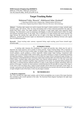 IOSR Journal of Engineering (IOSRJEN) www.iosrjen.org
ISSN (e): 2250-3021, ISSN (p): 2278-8719
Vol. 04, Issue 05 (May. 2014), ||V1|| PP 23-28
International organization of Scientific Research 23 | P a g e
Target Tracking Radar
Mahmoud Yahia Hussein1
, Abdelrasoul Jabar Alzubaidi2
1, Department Of Electronics Engineering, 1SudanAcademy Of Sciences
2, Electronics Engineering School, Sudan University Of science And technology
Abstract: - Tracking radar systems are used to measure the target’s relative position in range, azimuth angle,
elevation angle, and velocity. Then, by using and keeping track of these measured parameters the radar can
predict their future values. This paper proposes the measure a single target angle using sequential lobing
technique. The information is used, in conjunction with Doppler, to centre the antenna beam to follow the target
and maintain maximum power on the target. This is achieved in an angle tracking loop which measures the
angle between the antenna bore sight and the line of sight to the target and attempts to correct for any
differences. Azimuth and elevation angles are determined by measuring the difference between echo signals
from two different positions.
Keywords: - Target tracking radar, antenna, sequential lobing ,angle tracking, pencil beam Azimuth angle,
elevation angle
I. INTRODUCTIONS
A tracking radar measures the coordinates of a target and provides data which may be used to
determine the target trajectory and to predict its future position. Target Tracking Radar TTR is important to
military radars as well as to most civilian radars. In military radars, tracking is responsible for fire control and
missile guidance, missile guidance is almost impossible without proper target tracking. Commercial radar
systems, such as civilian airport traffic control radars, may utilize tracking as a means of controlling incoming
and departing airplanes. Tracking techniques can be divided into range/velocity tracking and angle tracking. It is
also customary to distinguish between continuous single-target tracking radars and multi-target track-while-scan
(TWS) radars. Tracking radars utilize pencil beam (very narrow) antenna patterns. It is for this reason that
separate search radar is needed to facilitate target acquisition by the tracker. In sequential lobing technique the
radar beam is switched between different positions in order to gain improved angular information about the
position of the target. Consider two beam positions witched between the left and right of a target. If the target is
in the centre of the two beams then a signal of equal strength will be observed in each beam. If the target, on
average, is growing in the left hand beam then the two beam positions are moved to the left until the signals are
of equal strength in each of the beams. In this way the target is tracked.
II. METHODOLOGY
A. Hardware components:
The TTR is divided into eight major systems, each of which accomplishes one or more of the major functions
that contribute to the overall operation of the radar. The functional block diagram Fig1depicts the eight major
systems of the TTR.
 