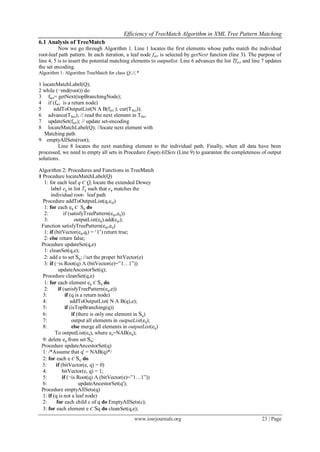 Efficiency of TreeMatch Algorithm in XML Tree Pattern Matching
www.iosrjournals.org 23 | Page
6.1 Analysis of TreeMatch
Now we go through Algorithm 1. Line 1 locates the first elements whose paths match the individual
root-leaf path pattern. In each iteration, a leaf node fact is selected by getNext function (line 3). The purpose of
line 4, 5 is to insert the potential matching elements to outputlist. Line 6 advances the list Tfact and line 7 updates
the set encoding.
Algorithm 1: Algorithm TreeMatch for class Q/,//,*
1 locateMatchLabel(Q);
2 while (¬end(root)) do
3 fact= getNext(topBranchingNode);
4 if (fact is a return node)
5 addToOutputList(N A B(fact ), cur(Tfact));
6 advance(Tfact); // read the next element in Tfact
7 updateSet(fact); // update set-encoding
8 locateMatchLabel(Q); //locate next element with
Matching path
9 emptyAllSets(root);
Line 8 locates the next matching element to the individual path. Finally, when all data have been
processed, we need to empty all sets in Procedure EmptyAllSets (Line 9) to guarantee the completeness of output
solutions.
Algorithm 2: Procedures and Functions in TreeMatch
1 Procedure locateMatchLabel(Q)
1: for each leaf q Є Q, locate the extended Dewey
label eq in list Tq such that eq matches the
individual root- leaf path
Procedure addToOutputList(q,eqi)
1: for each eq Є Sq do
2: if (satisfyTreePattern(eqi,eq))
3: outputList(eq).add(eqi);
Function satisfyTreePattern(eqi,eq)
1: if (bitVector(eq,qi) = „1‟) return true;
2: else return false;
Procedure updateSet(q,e)
1: cleanSet(q,e);
2: add e to set Sq; //set the proper bitVector(e)
3: if (¬is Root(q) Λ (bitVector(e)=”1…1”))
updateAncestorSet(q);
Procedure cleanSet(q,e)
1: for each element eq Є Sq do
2: if (satisfyTreePattern(eq,e))
3: if (q is a return node)
4: addToOutputList( N A B(q),e);
5: if (isTopBranching(q))
6: if (there is only one element in Sq)
7: output all elements in outputList(eq);
8: else merge all elements in outputList(eq)
To outputList(ea), where ea=NAB(eq);
9: delete eq from set Sq;
Procedure updateAncestorSet(q)
1: /*Assume that q' = NAB(q)*/
2: for each e Є Sq' do
3: if (bitVector(e, q) = 0)
4: bitVector(e, q) = 1;
5: if (¬is Root(q) Λ (bitVector(e)=”1…1”))
6: updateAncestorSet(q');
Procedure emptyAllSets(q)
1: if (q is not a leaf node)
2: for each child c of q do EmptyAllSets(c);
3: for each element e Є Sq do cleanSet(q,e);
 
