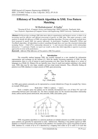 IOSR Journal of Computer Engineering (IOSRJCE)
ISSN: 2278-0661 Volume 4, Issue 5 (Sep-Oct. 2012), PP 19-26
www.iosrjournals.org
www.iosrjournals.org 19 | P a g e
Efficiency of TreeMatch Algorithm in XML Tree Pattern
Matching
M.Muthukumaran1
, R.Sudha2
1
Pursuing M.Tech., (Computer Science and Engineering), PRIST University, Tamilnadu, India
2
Asst. Professor, Department of Computer Science and Engineering, PRIST University, Tamilnadu, India.
Abstract: In Recent days exchange XML data more often in organizations and business sectors, so there is an
increasing need for effective and efficient processing of queries on XML data. This paper presents a wide
analysis to identify the efficiency of XML tree pattern matching algorithms. Previous years many methods have
been proposed to match XML tree queries efficiently. In particularly TwigStack, OrderedTJ, TJFast and
TreeMatch algorithms. All algorithms to achieve something through these own ways like structural relationship
including Parent – Child (P-C) relationship (denoted as ‘/’) and Ancestor-Descendent (A-D) relationships
(denoted as ‘//’) and more. Finally, we report our results to show that which algorithm is superior to previous
approaches in terms of the performance.
Keywords – Efficient TPQ, Efficiency of Tree pattern, XML Tree pattern
I. Introduction
The extensible markup language XML has recently emerged as a new standard for information
representation and exchange on the internet [1]. With the rapidly increasing popularity of XML for data
representation, there is a lot of interest in query processing over data. Since the data objects in a variety of
languages (e.g XPath [2], XQuery [3]) are typically trees, twig (A small tree) pattern matching is the central
issue. XML data may be very large, complex and have deep nested elements. Thus, efficiently finding all
patterns in an XML database is a major concern of XML query processing.
book
title author
XML jane
Fig 1: XPath query
An XML query pattern commonly can be represented as a rooted, labeled tree (Twig), for example Fig 1 shows
an example XPath query:
Book [title = ‟XML‟] // author [. = „jane‟]
Such a complex query tree pattern can be naturally decomposed into a set of basic P-C and A-D
relationship between pairs and nodes [4]. The above example query are the ancestor-descendent relationship
(book, author) and the parent-child (book, title) and (title, XML) and (author, jane).
Fig 2: sample XML tree
XML twig pattern algorithms is a selection predicate on multiple elements in an XML document. Such
query patterns can generally be represented as node - labeled trees. Matching a twig pattern against an XML
database is to find all occurrence of the pattern in the database. For example given a query twig pattern Q and an
XML database D, a match of Q in D is identified by a mapping from nodes in Q to nodes in D such that
 
