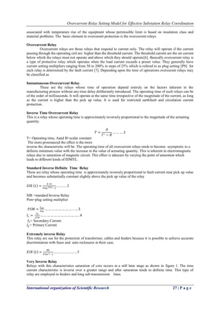 Overcurrent Relay Setting Model for Effective Substation Relay Coordination
International organization of Scientific Research 27 | P a g e
associated with temperature rise of the equipment whose permissible limit is based on insulation class and
material problems. The basic element in overcurent protection is the overcurrent relays.
Overcurrent Relay
Overcurrent relays are those relays that respond to current only. The relay will operate if the current
passing through the operating coil are higher than the threshold current. The threshold current are the set current
below which the relays must not operate and above which they should operate[6]. Basically overcurrent relay is
a type of protective relay which operates when the load current exceeds a preset value. They generally have
current setting multipliers ranging from 50 to 200% in steps of 25% which is refered to as plug setting [PS] for
each relay is determined by the fault current [7]. Depending upon the time of operations overcurent relays may
be classified as
Instantaneous Overcurrent Relay
These are the relays whose time of operation depend entirely on the factors inherent in the
manufacturing process without any time delay deliberately introduced. The operating time of such relays can be
of the order of milliseconds. It will operate at the same time irrespective of the magnitude of the current, as long
as the current is higher than the pick up value. It is used for restricted earthfault and circulation current
protection.
Inverse Time Overcurrent Relay
This is a relay whose operating time is approximately inversely proportional to the magnitude of the actuating
quantity.
𝑇 =
𝐴
𝐼∞ − 𝐵
… … … .1
T= Operating time, Aand B=scalar constant
The more pronounced the effect is the more
inverse the characteristic will be. The operating time of all overcurrent relays tends to become asymptotic to a
definite minimum value with the increase in the value of actuating quantity. This is inherent in electromagnetic
relays due to saturation of magnetic circuit. This effect is takecare by varying the point of saturation which
leads to different kinds of IDMTL.
Standard Inverse Definite Time Relay
These are relay whose operating time is approximately inversely proportional to fault current near pick up value
and becomes substantially constant slightly above the pick up value of the relay
𝑆𝐼𝑅 𝑡 =
0.14
𝑃𝑠𝑚 0.02−1
............2
SIR =standard Inverse Relay
Psm=plug setting multiplier
𝑃𝑆𝑀 =
𝐼𝑠𝑒𝑡
𝑃𝑚
… … … … … … … … . . … 3
𝐼𝑠 =
𝐼 𝑃
𝐶𝑇𝑅
… … … … … … … … … … … . .4
𝐼𝑆= Secondary Current
𝐼𝑝= Primary Current
Extremely inverse Relay
This relay are use for the protection of transformer, cables and feeders because it is possible to achieve accurate
discrimination with fuses and auto reclosures in their case.
𝐸𝐼𝑅 𝑡 =
80
𝑃𝑠𝑚 2−1
..........................5
Very Inverse Relay
Relays with this characteristics saturation of core occurs at a still later stage as shown in figure 1. The time
current characteristic is inverse over a greater range and after saturation tends to definite time. This type of
relay are employed in feeders and long sub transmission lines.
 