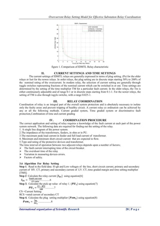 Overcurrent Relay Setting Model for Effective Substation Relay Coordination
International organization of Scientific Research 28 | P a g e
figure 1. Comparison of IDMTL Relay characteristic
II. CURRENT SETTINGS AND TIME SETTINGS
The current settings of IDMTL relays are generally expressed in terms of plug setting. (Ps) for the older
relays or Iset for the newes relays. In order relays, the plug setting are in discrete steps starting 50% to 200% of
the nominal rating of the overcurrent. In modem relay, the selection of current setting are generally through
toggle switches representing fractions of the nominal current which can be switched in or out. Time settings are
determined by the setting of the time multiplier TM for a particular fault current. In the older relays, the Tm is
either continuously adjustable and of range 0-1 or in discrete steps starting from 0.1-1. For the newer relays, the
setting of TM is also through togyle switche, with a range 0.025-1.
III. RELAY COORDINATION
Coordination of relay is an integral part of the overall system protection and is absolutely necessary to isolate
only the faulty areas and prevent tripping of healthy circuit. A corrent relay co ordination can be achieved by
any or all the following methods. Current graded system, Time graded system or discriminative fault
protection,Combination of time and current grading
IV. COORDINATION PROCEDURE
The correct application and setting of relay requires a knowledge of the fault current at each part of the power
system network. The following data are required for finding out the setting of the relay.
1. A single line diagram of the power system.
2.The impedance of the transformers, feeders, in ohm or in PU.
3.The maximum peak load current in feeder and full load current of transformer.
4. Maximum and minimum short circuit current that are expected to flow.
5.Type and rating of the protective devices and transformer.
The time interval of operation between two adjecent relays depends upon a number of factors;
 The fault current interrupting time of the circuit breaker.
 The overshoot time of the relay
 Variation in measuring devices errors.
 Factors of safety.
3.6 Algorithm For Relay Setting
Step 1. Read in the field data: H igh and Low voltages of the line, short circuit current, primary and secondary
current of HV. CT, primary and secondary current of LV. CT, time graded margin and time setting multiplier
[TMS].
Step 2 Calculate the relay current [𝑰 𝑹𝟏] using equation[6]
𝑰 𝑹𝟏 =
𝑭𝒂𝒖𝒍𝒕 𝒄𝒖𝒓𝒓𝒆𝒏𝒕
𝑪𝑻 𝒓𝒂𝒕𝒊𝒐
............6
Step 3. Calculate the pick up value of relay 1. (𝑷𝑼 𝟏) using equation(7)
𝑷𝑼 𝟏 =
𝑪𝑺 ∗ 𝑹𝑪𝑺
𝟏𝟎𝟎
.............7
CS =Current Setting
RCS =rated current of secondary CT
Step 4. Calculate the plug setting multiplier (𝑷𝒔𝒎 𝟏) using equation(8)
𝑷𝒔𝒎 𝟏 =
𝑰 𝑹𝟏
𝑷𝑼 𝟏
...................8
0 2 4 6 8 10 12 14 16 18 20
0
5
10
15
20
25
30
35
40
IDMTL Characteristic
PLUG SETTING MULTIPIER
OPERATINGTIME
VERY INVERSE
EXTREMELY INVERSE
STANDARD INVERSE
 