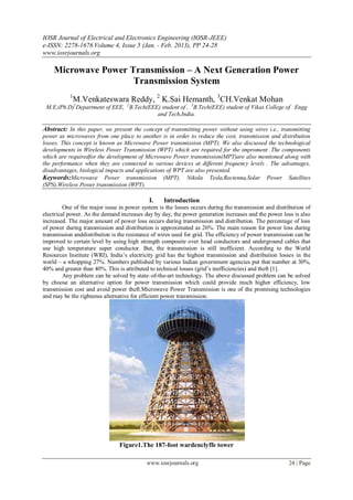 IOSR Journal of Electrical and Electronics Engineering (IOSR-JEEE)
e-ISSN: 2278-1676 Volume 4, Issue 5 (Jan. - Feb. 2013), PP 24-28
www.iosrjournals.org

    Microwave Power Transmission – A Next Generation Power
                     Transmission System
           1
            M.Venkateswara Reddy, 2 K.Sai Hemanth, 3CH.Venkat Mohan
 M.E,(Ph.D)1Department of EEE, 2B.Tech(EEE) student of , 3B.Tech(EEE) student of Vikas College of Engg
                                          and Tech,India.

Abstract: In this paper, we present the concept of transmitting power without using wires i.e., transmitting
power as microwaves from one place to another is in order to reduce the cost, transmission and distribution
losses. This concept is known as Microwave Power transmission (MPT). We also discussed the technological
developments in Wireless Power Transmission (WPT) which are required for the improment .The components
which are requiredfor the development of Microwave Power transmission(MPT)are also mentioned along with
the performance when they are connected to various devices at different frequency levels . The advantages,
disadvantages, biological impacts and applications of WPT are also presented.
Keywords:Microwave Power transmission (MPT), Nikola Tesla,Rectenna,Solar Power Satellites
(SPS),Wireless Power transmission (WPT).

                                             I.    Introduction
         One of the major issue in power system is the losses occurs during the transmission and distribution of
electrical power. As the demand increases day by day, the power generation increases and the power loss is also
increased. The major amount of power loss occurs during transmission and distribution. The percentage of loss
of power during transmission and distribution is approximated as 26%. The main reason for power loss during
transmission anddistribution is the resistance of wires used for grid. The efficiency of power transmission can be
improved to certain level by using high strength composite over head conductors and underground cables that
use high temperature super conductor. But, the transmission is still inefficient. According to the World
Resources Institute (WRI), India‟s electricity grid has the highest transmission and distribution losses in the
world – a whopping 27%. Numbers published by various Indian government agencies put that number at 30%,
40% and greater than 40%. This is attributed to technical losses (grid‟s inefficiencies) and theft [1].
         Any problem can be solved by state–of-the-art technology. The above discussed problem can be solved
by choose an alternative option for power transmission which could provide much higher efficiency, low
transmission cost and avoid power theft.Microwave Power Transmission is one of the promising technologies
and may be the righteous alternative for efficient power transmission.




                                Figure1.The 187-foot wardenclyffe tower

                                            www.iosrjournals.org                                        24 | Page
 