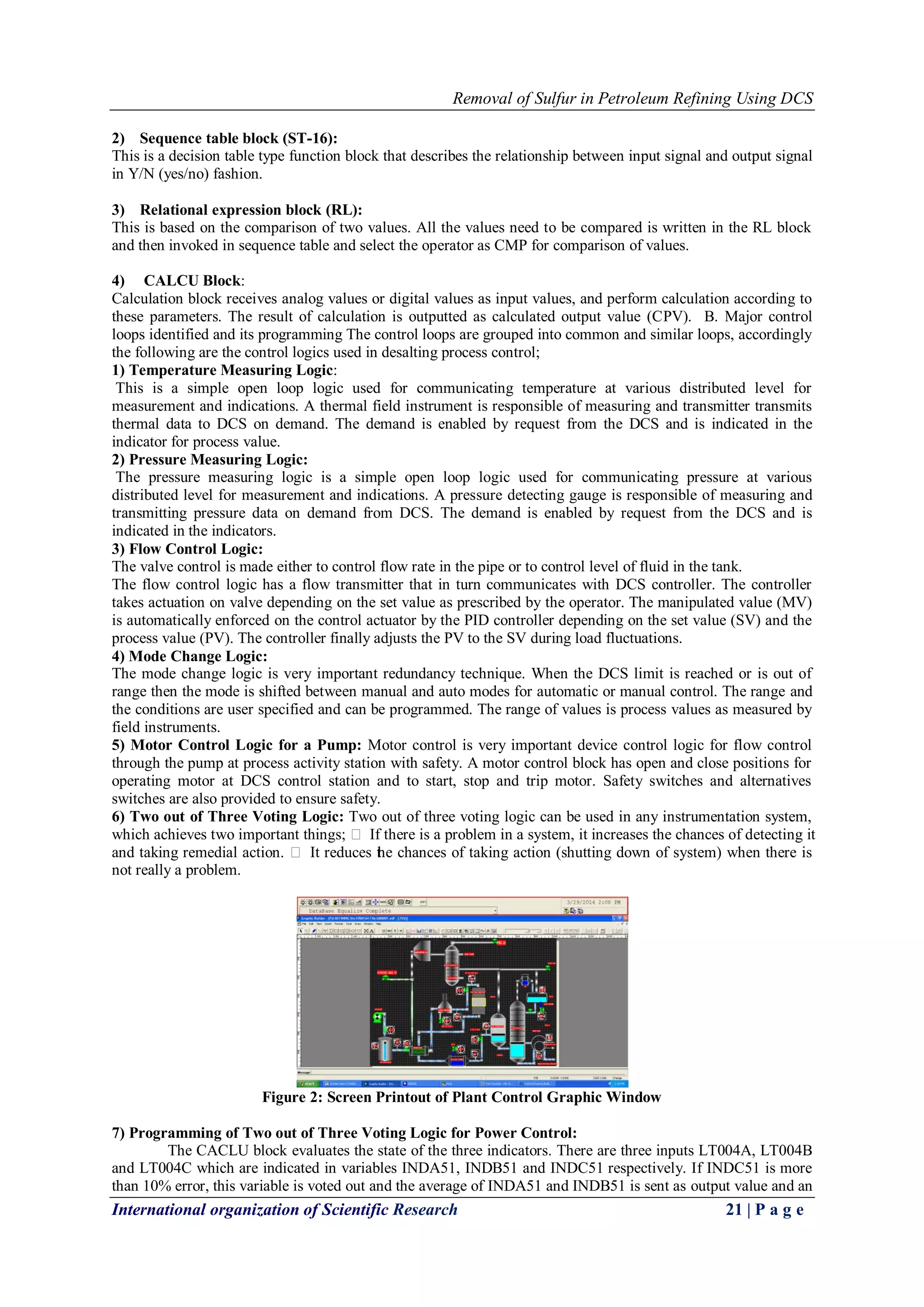 Removal of Sulfur in Petroleum Refining Using DCS
International organization of Scientific Research 21 | P a g e
2) Sequence table block (ST-16):
This is a decision table type function block that describes the relationship between input signal and output signal
in Y/N (yes/no) fashion.
3) Relational expression block (RL):
This is based on the comparison of two values. All the values need to be compared is written in the RL block
and then invoked in sequence table and select the operator as CMP for comparison of values.
4) CALCU Block:
Calculation block receives analog values or digital values as input values, and perform calculation according to
these parameters. The result of calculation is outputted as calculated output value (CPV). B. Major control
loops identified and its programming The control loops are grouped into common and similar loops, accordingly
the following are the control logics used in desalting process control;
1) Temperature Measuring Logic:
This is a simple open loop logic used for communicating temperature at various distributed level for
measurement and indications. A thermal field instrument is responsible of measuring and transmitter transmits
thermal data to DCS on demand. The demand is enabled by request from the DCS and is indicated in the
indicator for process value.
2) Pressure Measuring Logic:
The pressure measuring logic is a simple open loop logic used for communicating pressure at various
distributed level for measurement and indications. A pressure detecting gauge is responsible of measuring and
transmitting pressure data on demand from DCS. The demand is enabled by request from the DCS and is
indicated in the indicators.
3) Flow Control Logic:
The valve control is made either to control flow rate in the pipe or to control level of fluid in the tank.
The flow control logic has a flow transmitter that in turn communicates with DCS controller. The controller
takes actuation on valve depending on the set value as prescribed by the operator. The manipulated value (MV)
is automatically enforced on the control actuator by the PID controller depending on the set value (SV) and the
process value (PV). The controller finally adjusts the PV to the SV during load fluctuations.
4) Mode Change Logic:
The mode change logic is very important redundancy technique. When the DCS limit is reached or is out of
range then the mode is shifted between manual and auto modes for automatic or manual control. The range and
the conditions are user specified and can be programmed. The range of values is process values as measured by
field instruments.
5) Motor Control Logic for a Pump: Motor control is very important device control logic for flow control
through the pump at process activity station with safety. A motor control block has open and close positions for
operating motor at DCS control station and to start, stop and trip motor. Safety switches and alternatives
switches are also provided to ensure safety.
6) Two out of Three Voting Logic: Two out of three voting logic can be used in any instrumentation system,
which achieves two important things;  If there is a problem in a system, it increases the chances of detecting it
and taking remedial action.  It reduces the chances of taking action (shutting down of system) when there is
not really a problem.
Figure 2: Screen Printout of Plant Control Graphic Window
7) Programming of Two out of Three Voting Logic for Power Control:
The CACLU block evaluates the state of the three indicators. There are three inputs LT004A, LT004B
and LT004C which are indicated in variables INDA51, INDB51 and INDC51 respectively. If INDC51 is more
than 10% error, this variable is voted out and the average of INDA51 and INDB51 is sent as output value and an
 