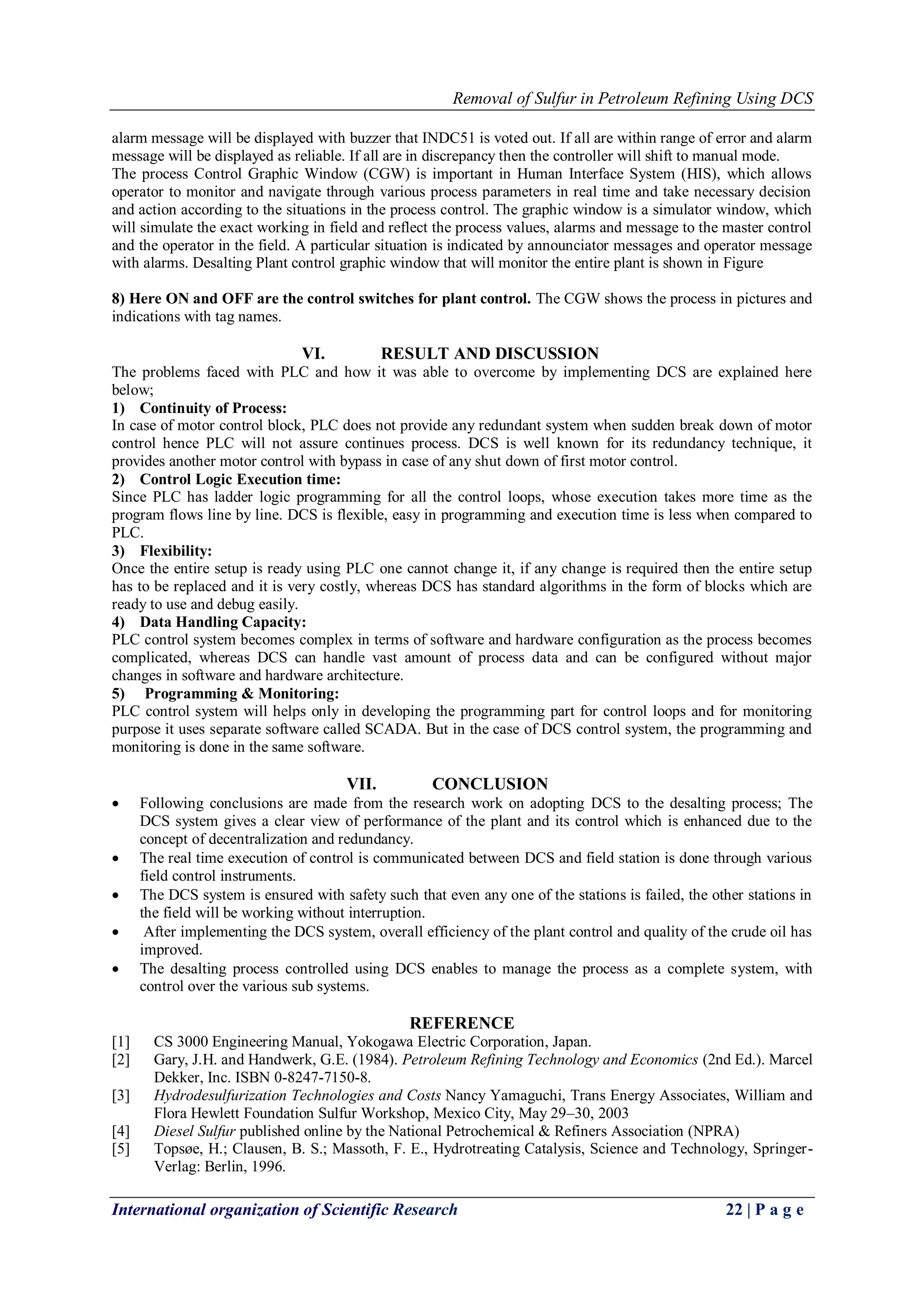 Removal of Sulfur in Petroleum Refining Using DCS
International organization of Scientific Research 22 | P a g e
alarm message will be displayed with buzzer that INDC51 is voted out. If all are within range of error and alarm
message will be displayed as reliable. If all are in discrepancy then the controller will shift to manual mode.
The process Control Graphic Window (CGW) is important in Human Interface System (HIS), which allows
operator to monitor and navigate through various process parameters in real time and take necessary decision
and action according to the situations in the process control. The graphic window is a simulator window, which
will simulate the exact working in field and reflect the process values, alarms and message to the master control
and the operator in the field. A particular situation is indicated by announciator messages and operator message
with alarms. Desalting Plant control graphic window that will monitor the entire plant is shown in Figure
8) Here ON and OFF are the control switches for plant control. The CGW shows the process in pictures and
indications with tag names.
VI. RESULT AND DISCUSSION
The problems faced with PLC and how it was able to overcome by implementing DCS are explained here
below;
1) Continuity of Process:
In case of motor control block, PLC does not provide any redundant system when sudden break down of motor
control hence PLC will not assure continues process. DCS is well known for its redundancy technique, it
provides another motor control with bypass in case of any shut down of first motor control.
2) Control Logic Execution time:
Since PLC has ladder logic programming for all the control loops, whose execution takes more time as the
program flows line by line. DCS is flexible, easy in programming and execution time is less when compared to
PLC.
3) Flexibility:
Once the entire setup is ready using PLC one cannot change it, if any change is required then the entire setup
has to be replaced and it is very costly, whereas DCS has standard algorithms in the form of blocks which are
ready to use and debug easily.
4) Data Handling Capacity:
PLC control system becomes complex in terms of software and hardware configuration as the process becomes
complicated, whereas DCS can handle vast amount of process data and can be configured without major
changes in software and hardware architecture.
5) Programming & Monitoring:
PLC control system will helps only in developing the programming part for control loops and for monitoring
purpose it uses separate software called SCADA. But in the case of DCS control system, the programming and
monitoring is done in the same software.
VII. CONCLUSION
 Following conclusions are made from the research work on adopting DCS to the desalting process; The
DCS system gives a clear view of performance of the plant and its control which is enhanced due to the
concept of decentralization and redundancy.
 The real time execution of control is communicated between DCS and field station is done through various
field control instruments.
 The DCS system is ensured with safety such that even any one of the stations is failed, the other stations in
the field will be working without interruption.
 After implementing the DCS system, overall efficiency of the plant control and quality of the crude oil has
improved.
 The desalting process controlled using DCS enables to manage the process as a complete system, with
control over the various sub systems.
REFERENCE
[1] CS 3000 Engineering Manual, Yokogawa Electric Corporation, Japan.
[2] Gary, J.H. and Handwerk, G.E. (1984). Petroleum Refining Technology and Economics (2nd Ed.). Marcel
Dekker, Inc. ISBN 0-8247-7150-8.
[3] Hydrodesulfurization Technologies and Costs Nancy Yamaguchi, Trans Energy Associates, William and
Flora Hewlett Foundation Sulfur Workshop, Mexico City, May 29–30, 2003
[4] Diesel Sulfur published online by the National Petrochemical & Refiners Association (NPRA)
[5] Topsøe, H.; Clausen, B. S.; Massoth, F. E., Hydrotreating Catalysis, Science and Technology, Springer-
Verlag: Berlin, 1996.
 