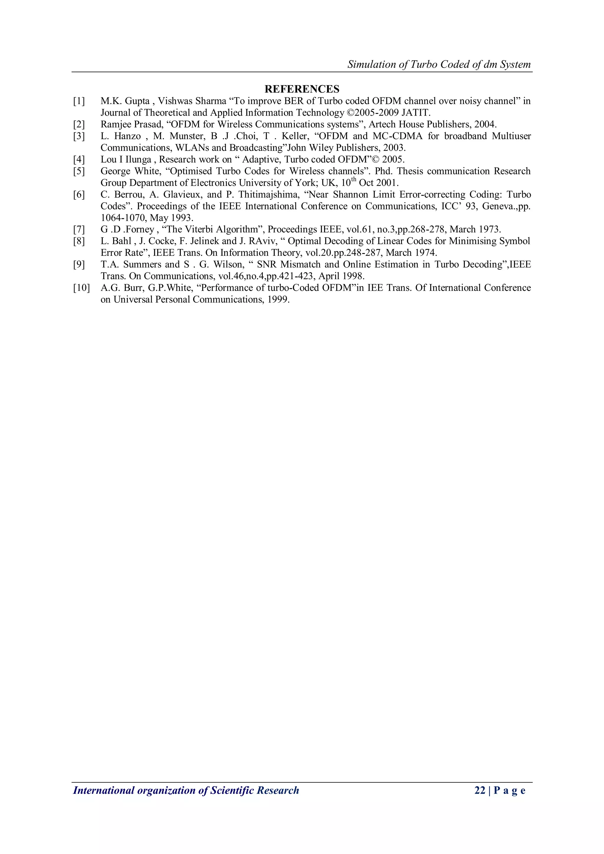 Simulation of Turbo Coded of dm System
International organization of Scientific Research 22 | P a g e
REFERENCES
[1] M.K. Gupta , Vishwas Sharma “To improve BER of Turbo coded OFDM channel over noisy channel” in
Journal of Theoretical and Applied Information Technology ©2005-2009 JATIT.
[2] Ramjee Prasad, “OFDM for Wireless Communications systems”, Artech House Publishers, 2004.
[3] L. Hanzo , M. Munster, B .J .Choi, T . Keller, “OFDM and MC-CDMA for broadband Multiuser
Communications, WLANs and Broadcasting”John Wiley Publishers, 2003.
[4] Lou I Ilunga , Research work on “ Adaptive, Turbo coded OFDM”© 2005.
[5] George White, “Optimised Turbo Codes for Wireless channels”. Phd. Thesis communication Research
Group Department of Electronics University of York; UK, 10th
Oct 2001.
[6] C. Berrou, A. Glavieux, and P. Thitimajshima, “Near Shannon Limit Error-correcting Coding: Turbo
Codes”. Proceedings of the IEEE International Conference on Communications, ICC‟ 93, Geneva.,pp.
1064-1070, May 1993.
[7] G .D .Forney , “The Viterbi Algorithm”, Proceedings IEEE, vol.61, no.3,pp.268-278, March 1973.
[8] L. Bahl , J. Cocke, F. Jelinek and J. RAviv, “ Optimal Decoding of Linear Codes for Minimising Symbol
Error Rate”, IEEE Trans. On Information Theory, vol.20.pp.248-287, March 1974.
[9] T.A. Summers and S . G. Wilson, “ SNR Mismatch and Online Estimation in Turbo Decoding”,IEEE
Trans. On Communications, vol.46,no.4,pp.421-423, April 1998.
[10] A.G. Burr, G.P.White, “Performance of turbo-Coded OFDM”in IEE Trans. Of International Conference
on Universal Personal Communications, 1999.
 
