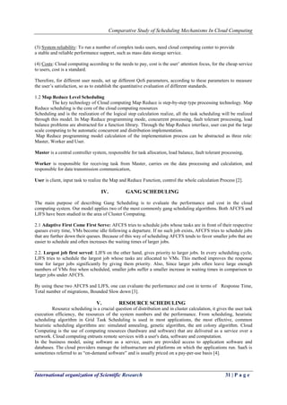 Comparative Study of Scheduling Mechanisms In Cloud Computing
International organization of Scientific Research 31 | P a g e
(3) System reliability: To run a number of complex tasks users, need cloud computing center to provide
a stable and reliable performance support, such as mass data storage service.
(4) Costs: Cloud computing according to the needs to pay, cost is the user’ attention focus, for the cheap service
to users, cost is a standard.
Therefore, for different user needs, set up different QoS parameters, according to these parameters to measure
the user’s satisfaction, so as to establish the quantitative evaluation of different standards.
1.2 Map Reduce Level Scheduling
The key technology of Cloud computing Map Reduce is step-by-step type processing technology. Map
Reduce scheduling is the core of the cloud computing resources
Scheduling and is the realization of the logical step calculation realize, all the task scheduling will be realized
through this model. In Map Reduce programming mode, concurrent processing, fault tolerant processing, load
balance problems are abstracted for a function library. Through the Map Reduce interface, user can put the large
scale computing to be automatic concurrent and distribution implementation.
Map Reduce programming model calculation of the implementation process can be abstracted as three role:
Master, Worker and User.
Master is a central controller system, responsible for task allocation, load balance, fault tolerant processing,
Worker is responsible for receiving task from Master, carries on the data processing and calculation, and
responsible for data transmission communication,
User is client, input task to realize the Map and Reduce Function, control the whole calculation Process [2].
IV. GANG SCHEDULING
The main purpose of describing Gang Scheduling is to evaluate the performance and cost in the cloud
computing system. Our model applies two of the most commonly gang scheduling algorithms. Both AFCFS and
LJFS have been studied in the area of Cluster Computing.
2.1 Adaptive First Come First Serve: AFCFS tries to schedule jobs whose tasks are in front of their respective
queues every time, VMs become idle following a departure. If no such job exists, AFCFS tries to schedule jobs
that are further down their queues. Because of this way of scheduling AFCFS tends to favor smaller jobs that are
easier to schedule and often increases the waiting times of larger jobs.
2.2. Largest job first served: LJFS on the other hand, gives priority to larger jobs. In every scheduling cycle,
LJFS tries to schedule the largest job whose tasks are allocated to VMs. This method improves the response
time for larger jobs significantly by giving them priority. Also, Since larger jobs often leave large enough
numbers of VMs free when scheduled, smaller jobs suffer a smaller increase in waiting times in comparison to
larger jobs under AFCFS.
By using these two AFCFS and LJFS, one can evaluate the performance and cost in terms of Response Time,
Total number of migrations, Bounded Slow down [3].
V. RESOURCE SCHEDULING
Resource scheduling is a crucial question of distribution and in cluster calculation, it gives the user task
execution efficiency, the resources of the system numbers and the performance. From scheduling, heuristic
scheduling algorithm in Grid Task Scheduling is used in most applications, the most effective, common
heuristic scheduling algorithms are: simulated annealing, genetic algorithm, the ant colony algorithm. Cloud
Computing is the use of computing resources (hardware and software) that are delivered as a service over a
network. Cloud computing entrusts remote services with a user's data, software and computation.
In the business model, using software as a service, users are provided access to application software and
databases. The cloud providers manage the infrastructure and platforms on which the applications run. SaaS is
sometimes referred to as “on-demand software” and is usually priced on a pay-per-use basis [4].
 