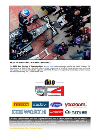 ABOUT THE SERIES—AND THE FORMULA 4 ROAD TO F1
The BRDC Duo Formula 4 Championship is a single seater motorsport series based in the United Kingdom. The
championship is designed as a low-cost entrance to car racing, and is aimed at young racing drivers moving up
from Karting into formula racing that is a genuine path to F1. There are two separate championships run each season;
the main championship and a shorter winter series.
“We had a phenomenal test with Eugene in his first ride in a BRDC Formula 4 race car and he
showed exceptional ability as a smooth driver in similar mould to Ayrton Senna This will be a
major strength and ability in winning races in the series.”
Brendan Gribben, Chief Engineer, SWR
 