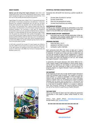 ABOUT EUGENE
Eighteen year-old racing driver Eugene Denyssen stems from a rich
racing family history and has been identified by Sports Scout a sports
talent management agency as a next generation Formula driver. As a
kart racer he was already identified by Bernie Eccelstone.
Eugene began his racing career at age 13. He is a passionate sportsman
who believes in hard work, perseverance and dedication. To this end,
Denyssen has competed competitively over the past four (4) years
during which period he was awarded, inter alia Senior Western Prov-
ince Colours; the Dolinschek Victor Ludorum Award; Mini Max Lap
record holder and Nomination to the FIA Institute Young Driver Racing
Excellence Academy. This nomination is only open for exceptional
driving talent and he was also awarded his National Senior Colours at
the age of 17 while attending the Paul Roos Gymnasium High School,
and this school has produced the most number of Springboks. In the
current 2014 racing season Eugene, leads the national senior karts, has
already qualified as Africa’s best Kart driver for a seat in the World Kart
Championships to be hosted in Spain (Nov, 2014), recording the fastest
pre-test times (300th sec) and has achieved top four finish in the For-
mula Ford series while at school.
In 2013 after successful test at age of 17 years Eugene was offered a
seat with a BRDC Formula 4 team but to ensure his career progression
in the right direction he selected to first finish school and is now fo-
cused on a 2015 seat in the BRDC Duo Formula 4 Championship and
develop a career to F1.
POTENTIAL PARTNER CHARACTERISTICS
Companies that will benefit from becoming a partner typically de-
sire to:
• Increase sales of products or services
• Increase market share
• Move into new geographical markets
• Increase brand awareness and visibility
PARTNERSHIP OPTIONS
Throttle up your marketing campaign by participating in one of the
four partnerships available with talented young racer Eugene De-
nyssen for the 2015 BRDC Duo Formula 4 season:
DRIVER SHARE OPTION OWNERSHIP
• EXCLUSIVE B2B and B2C OPTION INVOLVING CLOSE RE-
LATIONHIP WITH DRIVER CAREER FROM F4 TO F1 AND
RELATED INDUSTRY LINKS. (10 ALLIES)
SPONSOR PARTNER
• MAIN PARTNER (1 ALLY)
• ASSOCIATE PARTNER (2 ALLIES)
• CATEGORY/ SUPPLY PARTNER
Each partnership level offers the choice to take part in season
(2weekends, 8 races and 11 tests) or the full 2016 race season of
8 weekends, 24 rounds and 15 track test days as added race and
non-race day benefits for B2B and B2C engagement in a relaxed
environment, accessing privileged areas involving team and face to
face contact with driver and branding on race car, race overalls
and Eugene Denyssen ‘s racing helmet.
A partnership with Eugene Denyssen 2015 Winter BRDC Do For-
mula 4 season creates a solid foundation or future growth, elevat-
ing the partner company to new heights of success and market
awareness, and then continuing to build a more prominent mo-
torsports presence as Eugene Denyssen moves up the ladder on
his Road to F1.
CSI SUPPORT
At the beginning of each year we also identify Eugene Denyssen’s
needs and anticipate areas of growth. Your support is crucial be-
cause without it, it would be impossible to fund all Eugene De-
nyssen’s costs via sponsors budget. When you make a gift desig-
nated to a specific need, you are pledging your support to Eugene
Denyssen and his career vision to become a F1 racing driver and
to successfully elevate Eugene Denyssen from a community at risk
to a new level of excellence. Whether it is invested in additional
tyres, race insurance, licensing, life coaching education program
your gift will go directly to supporting your Eugene Denyssen.
THE NEXT STEP
Click on our link below for latest news that outlines the partnership
opportunities in more detail or please contact directly for more
info:
Thierry Tison (South Africa): thierry@sportsscout.co.za
Brendan Beeken (UK): ssm@suremail.im
www.sportsscout.com
 