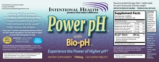 Distributed by Intentional Health
Issaquah,WA 98027
www.IntentionalHealthSupplements.com
Recommended Dosage:Take 1 tablet daily
for each 40 pounds of body weight.
KEEP OUT OF REACH OF CHILDREN. STORE IN A COOL, DRY PLACE.
Power pHTM
is a unique
controlled release formula that:
• Supports healthy body pH*
• Aids removal of acidic waste*
• Helps restore electrolytes
Power pHTM
contains a patented proprietary blend
of 100% GRAS ingredients.The FDA defines GRAS
as Generally Recognized as Safe.
IMPORTANT: SAFETY SEALED.
DO NOT USE IF SEAL IS
BROKEN OR MISSING.
*These statements have not been evaluated by the Food and
Drug Administration.This product is not intended to
diagnose, treat, cure, or prevent any disease.
CAUTION:
If you are
pregnant
or nursing,
or taking
medications,
consult your
health care
provider
before using
this product.
This product
contains
NO yeast,
wheat,corn,
milk,egg,
soy,glutens,
artificial
colors,sugar,
starch,
preservatives,
nuts,or
flavoring.
Intentional Health
products that make a difference
DIETARY SUPPLEMENT 750mg 120 COATED TABLETS
PowerpH
Experience the Power of Higher pH*
Bio-pH
withMade
100% in
the USA
Freshness
& Potency
GUARANTEED
Power pH,Bio-pH and Intentional Health are trademarks
of Intentional Health,Inc.,Issaquah,WA.Protected by U.S.and
foreign patents 6,270,708, 6,143,221, 6,066,342.
TM
TM
††Bio-pHTM
is a proprietary blend of minerals
and electrolytes.
Supplement Facts
Serving size: 2 tablets
Servings per container: 60
Amount Per Serving		 % Daily Value*
Calcium (from Bio pHTM
)	 135 mg	 14%
Magnesium (from Bio pHTM
)	 2.1 mg	 1%
Sodium (from Bio pHTM
)	 4.5 mg	 <1%
Potassium (from Bio pHTM
)	 19.2 mg	 1%
Bio-pHTM
Blend††	 589 mg	 **
Calcium Carbonate, Magnesium Hydroxide,
Potassium Hydroxide, Cellulose Gels,
Potassium Chloride.
*% Daily Value not established.
Other Ingredients: Dicalcium Phosphate, Stearic
Acid, Magnesium Stearate, Silicon Dioxide,
Microcrystalline Cellulose, Croscarmellose
Sodium, Ethylcellulose.
 