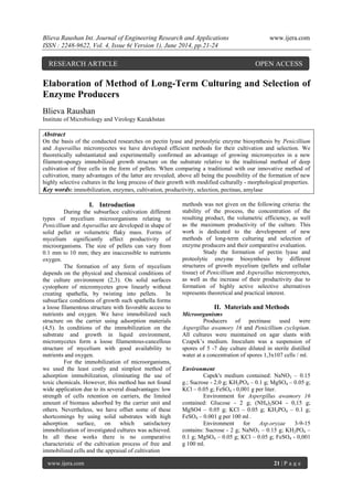 Blieva Raushan Int. Journal of Engineering Research and Applications www.ijera.com
ISSN : 2248-9622, Vol. 4, Issue 6( Version 1), June 2014, pp.21-24
www.ijera.com 21 | P a g e
Elaboration of Method of Long-Term Culturing and Selection of
Enzyme Producers
Blieva Raushan
Institute of Microbiology and Virology Kazakhstan
Abstract
On the basis of the conducted researches on pectin lyase and proteolytic enzyme biosynthesis by Penicillium
and Asperaillus micromycetes we have developed efficient methods for their cultivation and selection. We
theoretically substantiated and experimentally confirmed an advantage of growing micromycetes in a new
filament-spongy immobilized growth structure on the substrate relative to the traditional method of deep
cultivation of free cells in the form of pellets. When comparing a traditional with our innovative method of
cultivation, many advantages of the latter are revealed, above all being the possibility of the formation of new
highly selective cultures in the long process of their growth with modified culturally - morphological properties.
Key words: immobilization, enzymes, cultivation, productivity, selection, pectinas, amylase
I. Introduction
During the subsurface cultivation different
types of mycelium microorganisms relating to
Penicillium and Asperaillus are developed in shape of
solid pellet or volumetric flaky mass. Forms of
mycelium significantly affect productivity of
microorganisms. The size of pellets can vary from
0.1 mm to 10 mm; they are inaccessible to nutrients
oxygen.
The formation of any form of mycelium
depends on the physical and chemical conditions of
the culture environment (2,3). On solid surfaces
cystophore of micromycetes grow linearly without
creating spathella, by twisting into pellets. In
subsurface conditions of growth such spathella forms
a loose filamentous structure with favorable access to
nutrients and oxygen. We have immobilized such
structure on the carrier using adsorption materials
(4,5). In conditions of the immobilization on the
substrate and growth in liquid environment,
micromycetes form a loose filamentous-cancellous
structure of mycelium with good availability to
nutrients and oxygen.
For the immobilization of microorganisms,
we used the least costly and simplest method of
adsorption immobilization, eliminating the use of
toxic chemicals. However, this method has not found
wide application due to its several disadvantages: low
strength of cells retention on carriers, the limited
amount of biomass adsorbed by the carrier unit and
others. Nevertheless, we have offset some of these
shortcomings by using solid substrates with high
adsorption surface, on which satisfactory
immobilization of investigated cultures was achieved.
In all these works there is no comparative
characteristic of the cultivation process of free and
immobilized cells and the appraisal of cultivation
methods was not given on the following criteria: the
stability of the process, the concentration of the
resulting product, the volumetric efficiency, as well
as the maximum productivity of the culture. This
work is dedicated to the development of new
methods of long-term culturing and selection of
enzyme producers and their comparative evaluation.
Study the formation of pectin lyase and
proteolytic enzyme biosynthesis by different
structures of growth mycelium (pellets and cellular
tissue) of Penicillium and Asperaillus micromycetes,
as well as the increase of their productivity due to
formation of highly active selective alternatives
represents theoretical and practical interest.
II. Materials and Methods
Microorganisms
Producers of pectinase used were
Aspergillus awamory 16 and Penicillium cyclopium.
All cultures were maintained on agar slants with
Czapek’s medium. Inoculum was a suspension of
spores of 5 -7 day culture diluted in sterile distilled
water at a concentration of spores 1,3x107 cells / ml.
Environment
Capek's medium contained: NaNO3 – 0.15
g.; Sucrose - 2.0 g; KH2PO4 – 0.1 g; MgSO4 – 0.05 g;
KCl – 0.05 g; FeSO4 - 0,001 g per liter.
Environment for Aspergillus awamory 16
contained: Glucose - 2 g; (NH4)2SO4 - 0,15 g;
MgSO4 – 0.05 g; KCl – 0.05 g; KH2PO4 – 0.1 g;
FeSO4 – 0.001 g per 100 ml .
Environment for Asp.oryzae 3-9-15
contains: Sucrose - 2 g; NaNO3 – 0.15 g; KH2PO4 –
0.1 g; MgSO4 – 0.05 g; KCl – 0.05 g; FeSO4 - 0,001
g 100 ml.
RESEARCH ARTICLE OPEN ACCESS
 