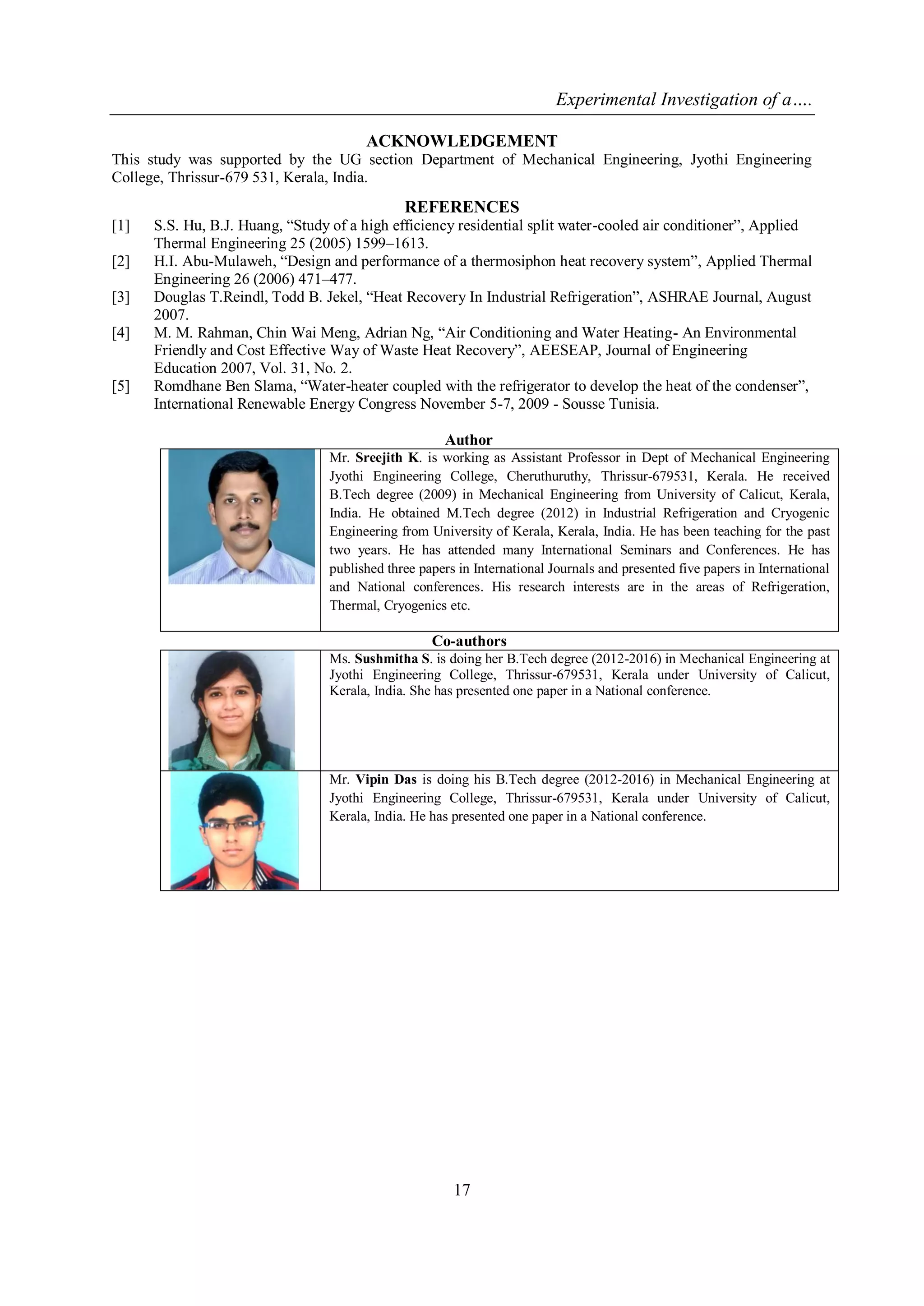 Experimental Investigation of a….
17
ACKNOWLEDGEMENT
This study was supported by the UG section Department of Mechanical Engineering, Jyothi Engineering
College, Thrissur-679 531, Kerala, India.
REFERENCES
[1] S.S. Hu, B.J. Huang, “Study of a high efficiency residential split water-cooled air conditioner”, Applied
Thermal Engineering 25 (2005) 1599–1613.
[2] H.I. Abu-Mulaweh, “Design and performance of a thermosiphon heat recovery system”, Applied Thermal
Engineering 26 (2006) 471–477.
[3] Douglas T.Reindl, Todd B. Jekel, “Heat Recovery In Industrial Refrigeration”, ASHRAE Journal, August
2007.
[4] M. M. Rahman, Chin Wai Meng, Adrian Ng, “Air Conditioning and Water Heating- An Environmental
Friendly and Cost Effective Way of Waste Heat Recovery”, AEESEAP, Journal of Engineering
Education 2007, Vol. 31, No. 2.
[5] Romdhane Ben Slama, “Water-heater coupled with the refrigerator to develop the heat of the condenser”,
International Renewable Energy Congress November 5-7, 2009 - Sousse Tunisia.
Author
Mr. Sreejith K. is working as Assistant Professor in Dept of Mechanical Engineering
Jyothi Engineering College, Cheruthuruthy, Thrissur-679531, Kerala. He received
B.Tech degree (2009) in Mechanical Engineering from University of Calicut, Kerala,
India. He obtained M.Tech degree (2012) in Industrial Refrigeration and Cryogenic
Engineering from University of Kerala, Kerala, India. He has been teaching for the past
two years. He has attended many International Seminars and Conferences. He has
published three papers in International Journals and presented five papers in International
and National conferences. His research interests are in the areas of Refrigeration,
Thermal, Cryogenics etc.
Co-authors
Ms. Sushmitha S. is doing her B.Tech degree (2012-2016) in Mechanical Engineering at
Jyothi Engineering College, Thrissur-679531, Kerala under University of Calicut,
Kerala, India. She has presented one paper in a National conference.
Mr. Vipin Das is doing his B.Tech degree (2012-2016) in Mechanical Engineering at
Jyothi Engineering College, Thrissur-679531, Kerala under University of Calicut,
Kerala, India. He has presented one paper in a National conference.
 
