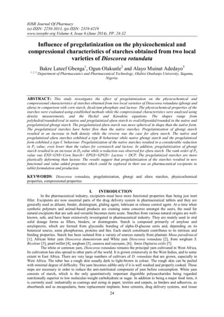 IOSR Journal Of Pharmacy
(e)-ISSN: 2250-3013, (p)-ISSN: 2319-4219
www.iosrphr.org Volume 4, Issue 6 (June 2014), PP. 24-32
24
Influence of pregelatinization on the physicochemical and
compressional characteristics of starches obtained from two local
varieties of Dioscorea rotundata
Bakre Lateef Gbenga1
, Ogun Olakunle2
and Alayo Muinat Adedayo3
1, 2, 3
Department of Pharmaceutics and Pharmaceutical Technology, Olabisi Onabanjo University, Sagamu,
Nigeria.
ABSTRACT: This study investigates the effect of pregelatinization on the physicochemical and
compressional characteristics of starches obtained from two local varieties of Dioscorea rotundata (gbongi and
efuru) in comparison with corn starch, dicalcium phosphate and lactose. The physicochemical properties of the
starches were evaluated using established methods while the compressional characteristics were analysed using
density measurements, and the Heckel and Kawakita equations. The shapes range from
polyhedral/rounded/oval in native and pregelatinized efuru starch to oval/ellipsoidal/rounded in the native and
pregelatinized gbongi starch. The pregelatinized efuru starch was more spherical in shape than the native form.
The pregelatinized starches have better flow than the native starches. Pregelatinization of gbongi starch
resulted in an increase in bulk density while the reverse was the case for efuru starch. The native and
pregelatinized efuru starches exhibited a type B behaviour while native gbongi starch and the pregelatinized
form exhibited a type C behaviour. Pregelatinization of the native starches resulted in a considerable reduction
in Py value; even lower than the values for cornstarch and lactose. In addition, pregelatinization of gbongi
starch resulted in an increase in Do value while a reduction was observed for efuru starch. The rank order of Pk
value was ENS<GNS<Corn Starch< EPGS<GPGS< Lactose < DCP. The pregelatinized starches are more
plastically deforming than lactose. The results suggest that pregelatinization of the starches resulted in new
functional and value added properties which could be explored in their use as pharmaceutical excipients in
tablet formulation and production
KEYWORDS: Dioscorea rotundata, pregelatinization, gbongi and efuru starches, physicochemical
properties, compressional properties
I. INTRODUCTION
In the pharmaceutical industry, excipients must have more functional properties than being just inert
filler. Excipients are now essential parts of the drug delivery system in pharmaceutical tablets and they are
generally used as diluent, binder, disintegrant, gliding agent, lubricant or release control agent. At a time when
synthetic polymers and animal-based products are creating some concerns amongst the users, the need for
natural excipients that are safe and versatile becomes more acute. Starches from various natural origins are well-
known, safe, and have been extensively investigated in pharmaceutical industry. They are mainly used in oral
solid dosage forms as fillers, binders, or disintegrants. Starch is composed primarily of amylose and
amylopectin, which are formed from glycosidic bonding of alpha-D-glucose units and, depending on its
botanical source, some phosphorous, proteins and fats. Each starch constituent contributes to its intrinsic and
binding properties. Starch has been isolated fron a variety of sources namely from plantain Musa paradisiacal
[1]; African bitter yam Dioscorea dumentorum and White yam Dioscorea rotundata [2], from sorghum S.
Bicolour [3]; pearl millet [4], sorghum [5], cassava and cocoyam, [6]; fonio Digitaria exilis [7].
The white or common yam, Dioscorea rotundata remains the principal yam cultivated in West Africa.
Its cultivation has also spread to other parts of the world. It is grown extensively in the West Indies, and to some
extent in East Africa. There are very large numbers of cultivars of D. rotundata that are grown, especially in
West Africa. The tuber has a rough skin usually dark to light-brown in colour. The rough skin can be peeled
with minimal degree of difficulty. The yam becomes edible only if it is well washed and properly cooked. These
steps are necessary in order to reduce the anti-nutritional component of yam before consumption. White yam
consists of starch, which is the only quantitatively important digestible polysaccharides being regarded
nutritionally superior to low molecular-weight carbohydrate or sugar. In addition to being a major food item, it
is currently used industrially as coatings and sizing in paper, textiles and carpets, as binders and adhesives, as
absorbands and as encapsulants, bone replacement implants, bone cements, drug delivery systems, and tissue
 