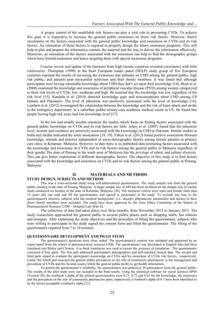 Factors Associated With The General Public Knowledge and…
22
A proper control of the modifiable risk factors can play a vital role in preventing CVDs. To achieve
this goal, it is imperative to increase the general public awareness on these risk factors. However, there's
uncertainty on the factors associated with the general public knowledge and awareness on CVDs and its risk
factors. An estimation of these factors is required to properly design the future awareness programs. This will
help to plan and prepare the informative content, the material and the way to deliver the information effectively.
Moreover, an estimation of the factors associated with the awareness can help to find the demographic groups
which have limited awareness and hence targeting them with special awareness programs.
Concise review and update of the literature from high income countries revealed consistency with little
controversy. Thompson (1998) in the heart European leader panel (HELP) study group of five European
countries reported the results of surveying the awareness and attitudes on CHD among the general public, high
risk public, and patients post myocardial infarction and their family members. It was found that although
participants were having reasonable knowledge about CHD they don't act upon their knowledge [14]. Bush et al.
(2008) examined the knowledge and awareness of peripheral vascular disease (PVD) among women categorized
to three risk levels of CVDs; low, moderate and high. He asserted that the knowledge was low regardless of the
risk level [15]. Kandula et al. (2010) detected knowledge gaps and misconceptions about CHD among US
Indians and Pakistanis. The level of education was positively associated with the level of knowledge [16].
Lambert et al. (2012) investigated the relationship between the knowledge and the risk of heart attack and stroke
in the emergency department in a suburban, public tertiary-care academic medical center in US. He found that
people having high risk score had low knowledge level [17].
In the low and middle income countries the studies which focus on finding factors associated with the
general public knowledge on CVDs and its risk factors are little. Jafary et al. (2005) found that the education
level, income and residence are positively associated with the knowledge on CHD in Pakistan. Similar studies in
India and Jordan indicated the same association [18, 19]. Yahya et al. (2012) found positive association between
knowledge, attitude and practice independent of socio-demographic factors among female patients in primary
care clinic in Kelantan- Malaysia. However, to date there is no published data estimating factors associated with
the knowledge and awareness on CVDs and its risk factors among the general public in Malaysia regardless of
their gender.The state of Penang in the north west of Malaysia has the privilege of ethnic and culture diversity.
This can give better exploration of different demographic factors. The objective of this study is to find factors
associated with the knowledge and awareness on CVDs and its risk factors among the general public in Penang,
Malaysia.
II. MATERIALS AND METHODS
STUDY DESIGN, SUBJECTS AND METHOD
This was a cross-sectional study using self-administered questionnaire. The study sample was from the general
public residing in the state of Penang, Malaysia. A target sample size of 448 has been set based on the sample size of similar
study conducted on females in the state of Kelantan, Malaysia [20]. The inclusion criteria were male and female older than
18 years old, can read and fill the questionnaire and agreed to participate in the study. To exclude any bias in the
questionnaire's answers, subjects who has medical background (i.e., doctors, pharmacists, paramedics and nurses) or their
direct family members were excluded. The study have been approved by the Joint Ethics Committee of the School of
Pharmaceutical Sciences, USM – Hospital Lam Wah Ee.
The collection of data had taken place over three months, from November 2012 to January 2013. The
study researchers approached the general public in several public places such as shopping malls, bus stations
and mosques. After explaining the study objectives and the procedure of filling the questionnaire, subjects who
were willing to participate in the study signed the consent form and filled the questionnaire. The filling of the
questionnaire required from 7 to 10 minutes.
QUESTIONNAIRE DEVELOPMENT AND PILOT STUDY
The questionnaire's questions were close ended. The questionnaire's content was validated and appraised by an
expert panel from the school of pharmaceutical sciences-USM. The questionnaire was developed in English then had been
translated into Malay and Chinese. A re-back translation was used to ensure the accuracy of translation. The questionnaire
consisted of four parts. The first part addressed participant's demographics and self-reported clinical data. The second and
third parts aimed to evaluate the participant's knowledge on CVDs and his awareness of CVDs risk factors, respectively.
Lastly, the fourth part assessed the general public perception on the role of community pharmacists in the management and
prevention of CVDs and the favored source which the general public prefer to get health information.
To pretest the questionnaire’s reliability, the questionnaire was piloted in 20 participants from the general public.
The results of the pilot study were not included in the final results. Using the statistical software for social sciences SPSS
(Version 20), the cronbach’s alpha of the piloted questionnaires were 0.71, 0.72 and 0.82 for the knowledge, the awareness
and the perception on the role of community pharmacists parts, respectively. Cronbach's alpha of 0.7 have been identified to
be the lowest acceptable cronbach's alpha [21].
 