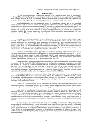 Factors Associated With The General Public Knowledge and…
26
IV. DISCUSSION
This study indicated limitation in knowledge and awareness of CVDs and its risk factors among the general public
in Penang, Malaysia. The developing of awareness programs to address the limitations in knowledge on CVDs is crucial for
better outcome. However, perfecting the awareness programs demands finding factors predicting good knowledge and
awareness. This will help targeting specific demographic groups that have limited knowledge and awareness.
In the final GLR model, there was an association between the knowledge and awareness with the level of attained
formal education which is similar to results from developed and developing countries [18-20, 22, 23]. This global
consistency reflects strong association between health literacy and the level of education. Health education in primary and
tertiary schools is an important element in contemporary health promotion [24]. The developing of school-based awareness
programs can positively affect lifestyle behaviour of teenage and young adults [24]. In this study, the general public
considered television (TV) programs as their most preferred source of health information. Addressing people with lower
education by attractive TV programs can increase their knowledge.
Suffering from CVDs and/or diabetes or having family history of it were predictive factors of knowledge.
Similarly, studies in Pakistan and Jordan asserted this association [19, 22]. The findings of our study showed that paying
attention to eat healthy diet is a predictive factor of knowledge and awareness on CVDs. There are consistency in the
literature regarding this association [19, 23]. Although the difference in culture and food between the two countries North
Ireland [23] and Jordan [19], the consistency with our findings imply that people's life style in terms of diet is affected by
their health knowledge and perceptions. It is possible to infer that by increasing the general public awareness on the
consequences of eating un-healthy diets might have positive effect on their habits.
The results demonstrated that females appeared to have insufficient knowledge and awareness on CVDs and its
risk factors when compared to males. Certain literature showed no association between gender and knowledge on CVDs [18,
19, 23]. However, our findings supports the results of Muhamed et al. (2012). In that study, the researchers found that female
attendants of primary care facilities had limited knowledge on CVDs [25]. Although efforts, it can be implied that awareness
programs targeting females in Malaysia did not yet achieve their optimum goals [25].
Our results indicated no association between self reported level of health and the knowledge and awareness, which
is consistent with other studies [19, 23]. Our findings showed no association between personal income and the knowledge
and awareness. In a study in the US, subjects living in rural areas are more likely to have lower knowledge on heart attack
and stroke if they are not graduate from high school and are economically poor [26]. In Jordan, Mukattash et al. (2012)
showed significant association between the socioeconomics and the knowledge on CVDs. However, another Malaysian
study showed no association of income with knowledge on CVDs among females [20]. Such similarity in Malaysian context
indicates that the income has no effect on the knowledge and awareness on CVDs in Malaysia.
Although practicing exercise was associated with knowledge and awareness in SLR, it was no longer predicting
factor in the final GLR model. This is not in line with findings of Saeed et al. (2009) in India and Al Hamarneh et al. (2011)
in North Ireland. Both studies indicated that practicing exercise is associated with knowledge on CVDs. It could be inferred
from our findings that practicing exercise among the general public in Malaysia might be personal attitude which is not
affected by health knowledge background.
There was no association between smoking and the level of knowledge in the final model. However, there was a
significant difference in knowledge and awareness between smokers and non-smokers. This high lights that smokers attitude
is not reflecting their knowledge. This might imply that awareness programs are informative but not convincing.
In this study, the general public was optimistic about the role of community pharmacist in the management and
prevention of CVDs. The health care practitioners including community pharmacists have a great public health role in
preventing CVDs. The community pharmacists can be considered an easy to access medical professional. Therefore, they
can play a vital role along with the general medical practitioners (GPs) in developing future awareness programs. The role of
community pharmacists is well perceived by the GPs in Malaysia [27]. Our findings in addition to the well perception of
community pharmacist by GPs encourage more participation of community pharmacist in future public health awareness
programs.
As every study has its own limitation, this study was limited by the participants' self reporting of their
demographics and clinical characteristics. Further interventional studies might give the results more certainty. Although we
have found that Indians have limited knowledge and awareness compared to Malays and Chinese, the small sample size of
Indians in the study prevents the assertiveness of these findings. The small population of Indians compared to other races in
Penang [28] and the convenience sampling method did not allow for larger presentation of the Indians in the study. Further
studies focusing on specific demographic groups are required to assert these findings and hence build on the results in future
awareness programs.
 