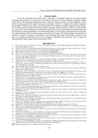 Factors Associated With The General Public Knowledge and…
27
V. CONCLUSION
It can be concluded that several factors could have a substantial impact on the general public
knowledge and awareness on CVDs and its risk factors. The level of formal education constantly remains
crucial factor. We recommend designing attractive awareness programs which use simple language to allow
effective communication with people having lower education. Using T.V. programs and media to approach
general public of different age, culture, race and educational level might be a suitable suggestion in this concern.
As we demonstrated an association between people's awareness and their lifestyle in terms of eating healthy
diet, more focus on the consequences of eating un-healthy diet can have a great impact on people's behaviour.
The limitation in females' knowledge, draw attention that efforts to increase their awareness has to be increased.
We suggest tailoring CVDs awareness programs particularly for females. The high knowledge and awareness of
smokers, ex-smokers compared to non-smokers, gives indication that health care providers should not only
focus on providing the information but also on making it attractable and convincing. This is crucial for
achieving public health change towards better quality of life.
REFERENCES
[1] WHO, Global Atlas on Cardiovascular Diseases Prevention and Control. World Health Organization, World Heart Federation,
World Stroke Organization, 2012.
[2] Laslett, L.J., et al., The worldwide environment of cardiovascular disease: prevalence, diagnosis, therapy, and policy issues: a report
from the American College of Cardiology. J Am Coll Cardiol, 2012. 60(25 Suppl): p. S1-49.
[3] MOH, Ministry of Health: Health Facts 2013. 2013, Ministry of Health, Malaysia.
[4] WHO, Cardiovascular diseases (CVDs). 2012, Media Center, World Health Organization.
[5] Pearson, T.A., et al., AHA Guidelines for Primary Prevention of Cardiovascular Disease and Stroke: 2002 Update: Consensus Panel
Guide to Comprehensive Risk Reduction for Adult Patients Without Coronary or Other Atherosclerotic Vascular Diseases.
Circulation, 2002. 106(3): p. 388-391.
[6] Goldstein, L.B., et al., Guidelines for the Primary Prevention of Stroke: A Guideline for Healthcare Professionals From the
American Heart Association/American Stroke Association. Stroke, 2011. 42(2): p. 517-584.
[7] Redberg, R.F., et al., ACCF/AHA 2009 Performance Measures for Primary Prevention of Cardiovascular Disease in Adults : A
Report of the American College of Cardiology Foundation/American Heart Association Task Force on Performance Measures
JACC, 2009. 54(14): p. 1364-1405.
[8] AHA, Metabolic Syndrome. American Heart Association, 2012.
[9] May, A.L., E.V. Kuklina, and P.W. Yoon, Prevalence of cardiovascular disease risk factors among US adolescents, 1999-2008.
Pediatrics, 2012. 129(6): p. 1035-41.
[10] Daviglus Ml, T.G.A.A.-S.M. and et al., PRevalence of major cardiovascular risk factors and cardiovascular diseases among
hispanic/latino individuals of diverse backgrounds in the united states. JAMA, 2012. 308(17): p. 1775-1784.
[11] Mohamud, W.N., et al., Prevalence of metabolic syndrome and its risk factors in adult Malaysians: results of a nationwide survey.
Diabetes Res Clin Pract, 2011. 91(2): p. 239-45.
[12] Amplavanar, N.T., et al., Prevalence of cardiovascular disease risk factors among attendees of the Batu 9, Cheras Health Centre,
Selangor, Malaysia. Med J Malaysia, 2010. 65(3): p. 173-9.
[13] Cheah, W.L., et al., A preliminary study on the prevalence of cardiovascular disease risk factors in selected rural communities in
Samarahan and Kuching division, Sarawak, Malaysia. Malays J Med Sci, 2011. 18(2): p. 58-65.
[14] Thompson, D.R., Awareness of and attitudes to coronary heart disease among the public, patients and family members: the HELP
study. Coronary Health Care, 1998. 2(1): p. 33-37.
[15] Bush, R.L., et al., Knowledge and Awareness of Peripheral Vascular Disease Are Poor Among Women at Risk for Cardiovascular
Disease. Journal of Surgical Research, 2008. 145(2): p. 313-319.
[16] Kandula, N.R., et al., Knowledge gaps and misconceptions about coronary heart disease among U.S. South Asians. Am J Prev Med,
2010. 38(4): p. 439-42.
[17] Lambert, C., et al., The Relationship between Knowledge and Risk for Heart Attack and Stroke. Journal of Stroke and
Cerebrovascular Diseases, 2012(0).
[18] Saeed, O., et al., Knowledge of modifiable risk factors of Coronary Atherosclerotic Heart Disease (CASHD) among a sample in
India. BMC Int Health Hum Rights, 2009. 9: p. 2.
[19] Mukattash, T.L., et al., Public knowledge and awareness of cardiovascular disease and its risk factors: a cross-sectional study of
1000 Jordanians. IJPP, 2012. 20(6): p. 367-376.
[20] Yahya, R., R. Muhamad, and H.M. Yusoff, Association between Knowledge, Attitude and Practice on Cardiovascular Disease
among Women in Kelantan, Malaysia. IJCRIMPH, 2012. Vol. 4(No. 8 ): p. 1507-1523.
[21] Santos, J.R.A., Cronbach’s alpha: A tool for assessing the reliability of scales. Journal of extension, 1999. 37(2): p. 1-5.
[22] Jafary, F.H., et al., Cardiovascular health knowledge and behavior in patient attendants at four tertiary care hospitals in Pakistan--a
cause for concern. BMC Public Health, 2005. 5: p. 124.
[23] Al Hamarneh, Y.N., G.E. Crealey, and J.C. McElnay, Coronary heart disease: health knowledge and behaviour. Int J Clin Pharm,
2011. 33(1): p. 111-23.
[24] Nutbeam, D., Health literacy as a public health goal: a challenge for contemporary health education and communication strategies
into the 21st century. Health Promotion International, 2000. 15(3): p. 259-267.
[25] Muhamad, R., R. Yahya, and H.M. Yusoff, Knowledge, Attitude and Practice on Cardiovascular Disease among Women in North-
Eastcoast Malaysia IJCRIMPH, 2012. Vol. 4(No. 1): p. 85-98.
[26] Swanoski, M.T., et al., Knowledge of heart attack and stroke symptomology: a cross-sectional comparison of rural and non-rural US
adults. BMC public health, 2012. 12(1): p. 283.
[27] Hassali, A., et al., PROFESSIONAL TRAINING AND ROLES OF COMMUNITY PHARMACISTS IN MALAYSIA: VIEWS FROM
GENERAL MEDICAL RACTITIONERS. Malaysian Family Physician, 2009. 4(2 & 3).
[28] DOSM, Penang Statistics. 2012, Department of Statistics Malaysia.
 