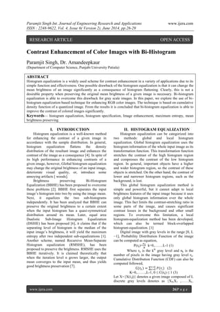 Paramjit Singh Int. Journal of Engineering Research and Applications www.ijera.com
ISSN : 2248-9622, Vol. 4, Issue 6( Version 2), June 2014, pp.26-29
www.ijera.com 26|P a g e
Contrast Enhancement of Color Images with Bi-Histogram
Paramjit Singh, Dr. Amandeepkaur
(Department of Computer Science, Punjabi University Patiala)
ABSTRACT
Histogram equalization is a widely used scheme for contrast enhancement in a variety of applications due to its
simple function and effectiveness. One possible drawback of the histogram equalization is that it can change the
mean brightness of an image significantly as a consequence of histogram flattening. Clearly, this is not a
desirable property when preserving the original mean brightness of a given image is necessary. Bi-histogram
equalization is able to overcome this drawback for gray scale images. In this paper, we explore the use of bi-
histogram equalization based technique for enhancing RGB color images. The technique is based on cumulative
density function of a quantized image. From the results it is concluded that bi-histogram equalization is able to
improve the contrast of colored images significantly.
Keywords— histogram equalization, histogram specification, Image enhancement, maximum entropy, mean
brightness preserving.
I. INTRODUCTION
Histogram equalization is a well-known method
for enhancing the contrast of a given image in
accordance with the sample distribution. In general,
histogram equalization flattens the density
distribution of the resultant image and enhances the
contrast of the image as a consequence [4]. In spite of
its high performance in enhancing contrasts of a
given image, however, Global histogram equalization
may change the original brightness of an input image,
deteriorate visual quality, or, introduce some
annoying artifacts [ woods].
Brightness preserving Bi-Histogram
Equalization (BBHE) has been proposed to overcome
these problems [2]. BBHE first separates the input
image’s histogram into two by using the image mean.
Next, it equalizes the two sub-histograms
independently. It has been analyzed that BBHE can
preserve the original brightness to a certain extent
when the input histogram has a quasi-symmetrical
distribution around its mean. Later, equal area
Dualistic Sub-Image Histogram Equalization
(DSIHE) has been proposed [6], it claims that if the
separating level of histogram is the median of the
input image’s brightness, it will yield the maximum
entropy after two independent sub-equalizations [1].
Another scheme, named Recursive Mean-Separate
Histogram equalization (RMSHE), has been
proposed to preserve the brightness. RMSHE uses the
BBHE iteratively. It is claimed theoretically that
when the iteration level n grows larger, the output
mean converges to the input mean, and thus yields
good brightness preservation [7].
II. HISTOGRAM EQUALIZATION
Histogram equalization can be categorized into
two methods: global and local histogram
equalization. Global histogram equalization uses the
histogram information of the whole input image as its
transformation function. This transformation function
stretches the contrast of the high histogram region
and compresses the contrast of the low histogram
region. In general, important objects have a higher
and wider histogram region, so the contrast of these
objects is stretched. On the other hand, the contrast of
lower and narrower histogram regions, such as the
background, is lost.
This global histogram equalization method is
simple and powerful, but it cannot adapt to local
brightness features of the input image because it uses
only global histogram information over the whole
image. This fact limits the contrast-stretching ratio in
some parts of the image, and causes significant
contrast losses in the background and other small
regions. To overcome this limitation, a local
histogram-equalization method has been developed,
which can also be termed block-overlapped
histogram equalization. [1]
Digital image with gray levels in the range [0, L
−1], Probability Distribution Function of the image
can be computed as equation,
P(rk)=
𝑛 𝑘
𝑁
k=0,…….L-1 (1)
Where rk is the kth
gray level and nk is the
number of pixels in the image having gray level rk.
Cumulative Distribution Function (CDF) can also be
computed followed,
C(𝑟𝑘 ) = 𝑃(𝑟𝑖)𝑖=𝑘
𝑖=0 (2)
K=0,…….,L-1, 0 ≤ C(rk) ≤ 1 (3)
Let X={X(i,j)} denotes a given image composed of L
discrete gray levels denotes as {X0,X1 ,……XL-
RESEARCH ARTICLE OPEN ACCESS
 