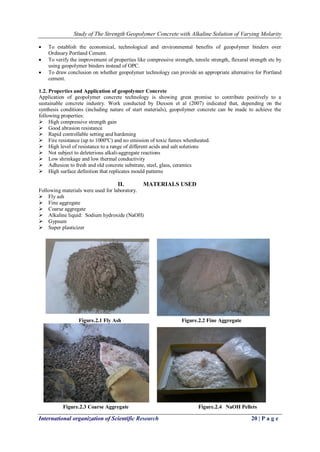 Study of The Strength Geopolymer Concrete with Alkaline Solution of Varying Molarity
International organization of Scientific Research 20 | P a g e
 To establish the economical, technological and environmental benefits of geopolymer binders over
Ordinary Portland Cement.
 To verify the improvement of properties like compressive strength, tensile strength, flexural strength etc by
using geopolymer binders instead of OPC.
 To draw conclusion on whether geopolymer technology can provide an appropriate alternative for Portland
cement.
1.2. Properties and Application of geopolymer Concrete
Application of geopolymer concrete technology is showing great promise to contribute positively to a
sustainable concrete industry. Work conducted by Duxson et al (2007) indicated that, depending on the
synthesis conditions (including nature of start materials), geopolymer concrete can be made to achieve the
following properties:
 High compressive strength gain
 Good abrasion resistance
 Rapid controllable setting and hardening
 Fire resistance (up to 1000ºC) and no emission of toxic fumes whenheated.
 High level of resistance to a range of different acids and salt solutions
 Not subject to deleterious alkali-aggregate reactions
 Low shrinkage and low thermal conductivity
 Adhesion to fresh and old concrete substrate, steel, glass, ceramics
 High surface definition that replicates mould patterns
II. MATERIALS USED
Following materials were used for laboratory.
 Fly ash
 Fine aggregate
 Coarse aggregate
 Alkaline liquid: Sodium hydroxide (NaOH)
 Gypsum
 Super plasticizer
Figure.2.1 Fly Ash Figure.2.2 Fine Aggregate
Figure.2.3 Coarse Aggregate Figure.2.4 NaOH Pellets
 