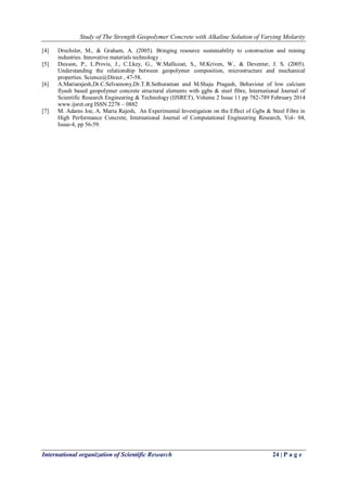 Study of The Strength Geopolymer Concrete with Alkaline Solution of Varying Molarity
International organization of Scientific Research 24 | P a g e
[4] Drechsler, M., & Graham, A. (2005). Bringing resource sustainability to construction and mining
industries. Innovative materials technology .
[5] Duxson, P., L.Provis, J., C.Lkey, G., W.Mallicoat, S., M.Kriven, W., & Deventer, J. S. (2005).
Understanding the relationship between geopolymer composition, microstructure and mechanical
properties. Science@Direct , 47-58.
[6] A.Mariarajesh,Dr.C.Selvamony,Dr.T.R.Sethuraman and M.Shaju Pragash, Behaviour of low calcium
flyash based geopolymer concrete structural elements with ggbs & steel fibre, International Journal of
Scientific Research Engineering & Technology (IJSRET), Volume 2 Issue 11 pp 782-789 February 2014
www.ijsret.org ISSN 2278 – 0882
[7] M. Adams Joe, A. Maria Rajesh, An Experimental Investigation on the Effect of Ggbs & Steel Fibre in
High Performance Concrete, International Journal of Computational Engineering Research, Vol- 04,
Issue-4, pp 56-59.
 