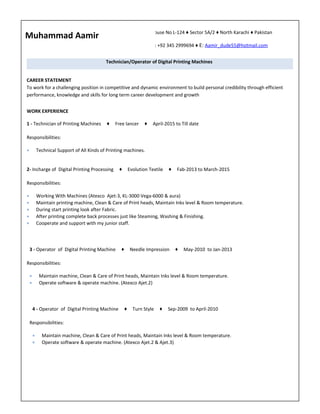 Ffdf
House No L-124 ♦ Sector 5A/2 ♦ North Karachi ♦ Pakistan
T: +92 345 2999694 ♦ E: Aamir_dude55@hotmail.com
Muhammad Aamir
Technician/Operator of Digital Printing Machines
CAREER STATEMENT
To work for a challenging position in competitive and dynamic environment to build personal credibility through efficient
performance, knowledge and skills for long term career development and growth
WORK EXPERIENCE
1 - Technician of Printing Machines ♦ Free lancer ♦ April-2015 to Till date
Responsibilities:
• Technical Support of All Kinds of Printing machines.
2- Incharge of Digital Printing Processing ♦ Evolution Textile ♦ Fab-2013 to March-2015
Responsibilities:
• Working With Machines (Atexco Ajet-3, KL-3000 Vega-6000 & aura)
• Maintain printing machine, Clean & Care of Print heads, Maintain Inks level & Room temperature.
• During start printing look after Fabric.
• After printing complete back processes just like Steaming, Washing & Finishing.
• Cooperate and support with my junior staff.
3 - Operator of Digital Printing Machine ♦ Needle Impression ♦ May-2010 to Jan-2013
Responsibilities:
• Maintain machine, Clean & Care of Print heads, Maintain Inks level & Room temperature.
• Operate software & operate machine. (Atexco Ajet.2)
4 - Operator of Digital Printing Machine ♦ Turn Style ♦ Sep-2009 to April-2010
Responsibilities:
• Maintain machine, Clean & Care of Print heads, Maintain Inks level & Room temperature.
• Operate software & operate machine. (Atexco Ajet.2 & Ajet.3)
 