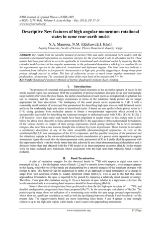 IOSR Journal of Applied Physics (IOSR-JAP)
e-ISSN: 2278-4861. Volume 4, Issue 6 (Sep. - Oct. 2013), PP 17-24
www.iosrjournals.org
www.iosrjournals.org 17 | Page
Descriptive New features of high angular momentum rotational
states in some rear-earth nuclei
N.A. Mansour, N.M. Eldebawi,E.I. Khalil
Zagazig University, Faculty of Science, Physics Department, Zagazig - Egypt
Abstract: The results from the variable moment of inertia (VMI) and cubic polynomial (CP) models with the
available experimental information on transition energies for the yrast band levels in all studied nuclei. These
models has been generalized so as to be applicable to transitional and vibrational nuclei by requiring that the
extended models reduce at low angular momentum, to the polynomial dependence which gives excellent fits to
the experimental spectra in the spherical, transitional and deformed regions. The level structure indicate a
transition from collective to few-particle characteristics at high spin, possibly suggesting a change shape from
prolate through triaxial to oblate. The loss of collectivity occurs at much lower angular momentum than
predicted by calculations. The calculated Qt-value of the yrast band of the nucleus with N = 90.
Key Words: Rotational Parameter/Moment of Inertia/ Quadrupole moment/ Back- bending.
I. Introduction:
The presence of rotational and quasirotational band structures in the excitation spectra of nuclei in the
whole nuclear region was discussed. With the availability of precise excitation energies for an ever increasingly
large number of levels in the yrast bands, the earlier classification of such nuclei as nonspherical or spherical has
lost its meaning, and the usual energy expressions in terms of the rotational bands picture are no longer
appropriate for their description. The inadequacy of the usual power series expansion in I (I+1) with a
reasonably small number of terms (and free parameters) for describing high spin states in well deformed nuclei
and even for moderately high spin states in transitional nuclei. It based on sum up the infinite power series in I
(I+1) taking guidance from molecular spectra to obtain a two-parameter expression which proved to be
unexpectedly successful for describing the rotational energies in deformed nuclei with 3.31≥ {E (4) / E (2)} ≥
2.34 however, since then many such bands have been populated in nuclei where in this energy ratio is well
below the above limit. Recently we have demonstrated (Ref.1) the equivalence of the mathematical formulations
of the various models in respect of their energy expressions which giving excellent fits to level excitation
energies, also describes a new features brought into evidence by recent experiments. These features do not admit
a satisfactory description in any of the other acceptable phenomenological approaches. In view of the
established (Ref.2,3) non convergence of the I(I+1) expansion, and the possible interplay of the rotational and
the vibrational aspects in the not-so-well-deformed nuclei consideration of a power series expansion in angular
momentum I gave the result that the three-parameter cubic polynomial (CP) in I yields (Ref.4) agreement with
the experiment which is on the whole better than that achieved in any other phenomenological description and is
distinctly better than that obtained with the VMI model or its three-parameter extension (Ref.5). In the present
work we have included only transitions where association with the high spin-state rotational band is highly
probable.
II. Band Termination:
A plot of excitation energies for the observed bands in 168
Hf with respect to rigid rotor term is
presented in Fig. (1). For the highest states of bands 1,2 and 4 a smooth down-sloping in ᵧ -rays energies appears
in the figure, while the rest of the bands are characterized by a smooth increase of the transition energies with
respect to spin. This behavior can be understood in terms of an approach to band termination or a change in
shape from well-deformed prolate to weakly deformed oblate (Ref.6,7). This is due to the fact that when
approaching termination, the spin is expected to be gained by requiring a relatively small amount of energy.
Therefore, if one plots the excitation energy E (I) as a function of spin, relative to a rigid-rotor reference, the
levels associated with a terminating-band sequence should be down-sloping (Ref.6).
Several theoretical attempts have been performed to describe the high-spin structure of 168
Hf, and
detailed configuration assignments have been proposed (Ref.7). In the microscopic calculation of Ref.16. The
positive-parity states show no indication of a terminating state within the spin range covered experimentally,
which show no significant retardation as well as with the up-sloping behavior of bands 3 and 4in table (1) of the
present data. The negative-parity bands are more interesting since bands 3 and 4 appear to stay strongly
collective up to the high-spin region, while bands 1 and 2 seem to be approaching termination.
 