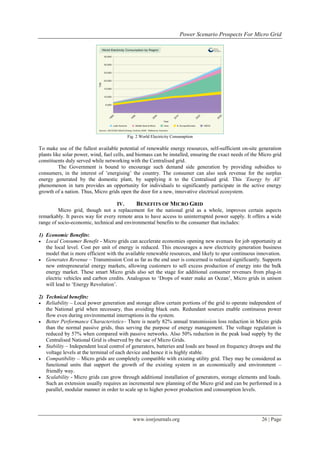 Power Scenario Prospects For Micro Grid




                                          Fig. 2 World Electricity Consumption

To make use of the fullest available potential of renewable energy resources, self-sufficient on-site generation
plants like solar power, wind, fuel cells, and biomass can be installed, ensuring the exact needs of the Micro grid
constituents duly served while networking with the Centralised grid.
          The Government is bound to encourage such demand side generation by providing subsidies to
consumers, in the interest of ‟energising‟ the country. The consumer can also seek revenue for the surplus
energy generated by the domestic plant, by supplying it to the Centralised grid. This ‘Energy by All’
phenomenon in turn provides an opportunity for individuals to significantly participate in the active energy
growth of a nation. Thus, Micro grids open the door for a new, innovative electrical ecosystem.

                                    IV.     BENEFITS OF MICRO GRID
         Micro grid, though not a replacement for the national grid as a whole, improves certain aspects
remarkably. It paves way for every remote area to have access to uninterrupted power supply. It offers a wide
range of socio-economic, technical and environmental benefits to the consumer that includes:

1) Economic Benefits:
 Local Consumer Benefit - Micro grids can accelerate economies opening new avenues for job opportunity at
   the local level. Cost per unit of energy is reduced. This encourages a new electricity generation business
   model that is more efficient with the available renewable resources, and likely to spur continuous innovation.
 Generates Revenue – Transmission Cost as far as the end user is concerned is reduced significantly. Supports
   new entrepreneurial energy markets, allowing customers to sell excess production of energy into the bulk
   energy market. These smart Micro grids also set the stage for additional consumer revenues from plug-in
   electric vehicles and carbon credits. Analogous to „Drops of water make an Ocean‟, Micro grids in unison
   will lead to „Energy Revolution‟.

2) Technical benefits:
 Reliability – Local power generation and storage allow certain portions of the grid to operate independent of
   the National grid when necessary, thus avoiding black outs. Redundant sources enable continuous power
   flow even during environmental interruptions in the system.
 Better Performance Characteristics– There is nearly 82% annual transmission loss reduction in Micro grids
   than the normal passive grids, thus serving the purpose of energy management. The voltage regulation is
   reduced by 57% when compared with passive networks. Also 50% reduction in the peak load supply by the
   Centralised National Grid is observed by the use of Micro Grids.
 Stability – Independent local control of generators, batteries and loads are based on frequency droops and the
   voltage levels at the terminal of each device and hence it is highly stable.
 Compatibility – Micro grids are completely compatible with existing utility grid. They may be considered as
   functional units that support the growth of the existing system in an economically and environment –
   friendly way.
 Scalability - Micro grids can grow through additional installation of generators, storage elements and loads.
   Such an extension usually requires an incremental new planning of the Micro grid and can be performed in a
   parallel, modular manner in order to scale up to higher power production and consumption levels.




                                             www.iosrjournals.org                                        26 | Page
 