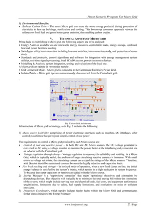 Power Scenario Prospects For Micro Grid

3) Environmental Benefits:
 Reduces Carbon Print – The smart Micro grid can reuse the waste energy produced during generation of
   electricity to heat up buildings, sterilization and cooling. This bottom-up consumer approach reduces the
   reliance on fossil fuel and green house gases emission, thus enabling carbon credits.

                                V.       TECHNICAL ASPECTS OF MICRO GRID
Prima-facie to establishing a Micro grid, the following aspects are to be analysed:
 Energy Audit on available on-site renewable energy resources, controllable loads, energy storage, combined
  heat and power facilities, cooling.
 Switchgear utility interconnection including low-cost switches, interconnection study, and protection schemes
  study.
 Standards and protocols, control algorithms and software for integration with energy management system
  utilities, real-time signals processing, local SCADA access, power electronics devices.
 Modelling & Analysis, system integration, testing, and validation of the local site.
A Micro grid can operate in two modes namely:
 Grid Connected Mode – Micro grid is connected to the Centralised Electricity Power Grid.
 Isolated Mode – Micro grid operates autonomously, disconnected from the Centralised grid.

.




                                            Fig. 3 Micro Grid Architecture
Infrastructure of Micro grid technology, as in Fig. 3 includes the following:

1) Micro source Controller comprising of power electronic interfaces such as inverters, DC interfaces, offer
   control possibilities that go beyond simple control of real power.

The requirements to control a Micro grid provided by each Micro source are:
 Control of real and reactive power – In both DC and AC Micro sources, the DC voltage generated is
    converted to AC using a voltage inverter to maintain the power factor at the interfacing end, connected via
    an inductor with the Centralised grid.
 Voltage regulation through droop – Voltage regulation is necessary for reliability and stability. In a Micro
    Grid, which is typically radial, the problem of large circulating reactive currents is immense. With small
    errors in voltage set points, the circulating current can exceed the ratings of the Micro sources. Therefore,
    with Q-point should be maintained constant between the highly inductive and capacitive loads.
 Fast load tracking and storage – In isolated mode of operation, when a new load comes on line, the initial
    energy balance is satisfied by the system‟s inertia, which results in a slight reduction in system frequency.
    To balance that super capacitors or batteries are added with the Micro source.
2) Energy Manager is a “supervisory controller” that meets operational objectives and constraints by
    dispatching devices. The objective will typically be to minimize the total energy bill within the constraints
    of the system, which might include serving heat and electrical loads, fuel costs, and equipment performance
    specifications, limitations due to safety, fuel supply limitations, and restrictions on noise or pollutant
    emissions.
3) Protection Coordinator, which rapidly isolates feeder faults within the Micro Grid and communicates
    feeder status changes to the Energy Manager.



                                            www.iosrjournals.org                                       27 | Page
 