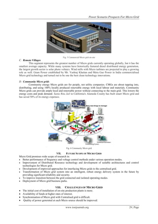 Power Scenario Prospects For Micro Grid




                                         Fig. 5 Commercial Micro grid on-site
C. Remote Villages
         This segment represents the greatest number of Micro grids currently operating globally, but it has the
smallest average capacity. While many systems have historically featured diesel distributed energy generation,
the largest growth sector is solar photo voltaics. Wind mills with Micro turbines are projected to play a growing
role as well. Gram Power established by Mr. Yashraj Khaitan and Mera Gao Power in India commercialised
Micro grid technology and turned out to be one the best clean technology innovations.

D. Community Micro grids
          Community energy Micro grids are for people, not utility companies. CMGs are about tapping into,
distributing, and using 100% locally produced renewable energy with local labour and materials. Community
Micro grids can provide ample local and renewable power without connecting to the main grid. This lowers the
energy costs and peak demand. Santa Rita Jail in California's Alameda County has built smart Micro grid and
has saved 50% of its energy expenses.




                                            Fig. 6 Community Micro grid

                                    VII.    FUTURE SCOPE OF MICRO GRID
Micro Grid promises wide scope of research in:
 Better performance of frequency and voltage control methods under various operation modes.
 Improvement of Distributed Resource technology and development of suitable architectures and control
  technologies for Micro grid.
 Development of improved approaches for interfacing Micro grids to the centralised grid.
 Transformation of Micro grid system into an intelligent, robust energy delivery system in the future by
  providing significant reliability and security.
 To improve transition between the grid connected and isolated operating modes.
 Deployment of Micro grid business parks.


                                    VIII. CHALLENGES OF MICRO GRID
 The initial cost of installation of on-site production plants is more.
 Availability of funds at higher rates of interest.
 Synchronisation of Micro grid with Centralised grid is difficult.
 Quality of power generated at each Micro source should be improved.

                                           www.iosrjournals.org                                        29 | Page
 