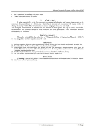 Power Scenario Prospects For Micro Grid

 Space constraint; technology at its naive stage.
 Lack of awareness among the public.

                                              IX.     CONCLUSION
         It is the responsibility of the Government to provide capital subsidies, and loans at cheaper rates to the
consumers for establishment of a Micro grid. It also has to provide such consumers with energy credits for
sharing the energy burden of the Government. Awareness campaigns should be convened.
The intelligent transformation in infrastructure and policies of Micro grid is the key to achieve sustainable,
environmental, and economic energy for today‟s citizens and future generations. Thus, Micro Grid promises
energy surety for the future.

                                                      ACKNOWLEDGMENT
         The author is thankful to the authorities of “Thiagarajar College of Engineering, Madurai – 625015”,
for providing all the facilities to do this research work.

                                                             References
[1]   Christine Schwaegerl, Advanced Architecture and Control Concepts for more Micro grids, Siemens AG, Germany, December, 2009.
[2]   Robert Liam Dohn, The Business Case for Micro grids, Siemens, Germany, 2009.
[3]   Robert Lasseter, Abbas Akhil, Chris Marnay, John Stephens, Jeff Dagle, Ross Guttromson, A. Sakis Meliopoulous, Robert Yinger, and
      Joe Eto, White Paper on Integration of Distributed Energy Resources -The Micro grid Concepts, Consortium for Electric Reliability
      Technology Solutions, December, 2001.
[4]   Bren Koposki, Charlie Vartanian, Micro grid Standards and Protocols, DOE Micro grid Planning Meeting.
[5]   The Value of Smart Distribution and Micro grids, Galvin Electricity Initiative, January 2010.

                                                              BIOGRAPHIES
           P. Nivedhitha is doing her B.E. Degree in Electrical and Electronics Engineering at Thiagarajar College of Engineering, Madurai.
Her field of interest is Power Systems and Energy.




                                                     www.iosrjournals.org                                                      30 | Page
 