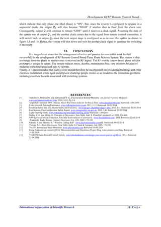 Development Of RF Remote Control Based…
International organization of Scientific Research 34 | P a g e
which indicate that only phase one (Red phase) is “ON”. But, since the system is configured to operate in a
sequential mode, the output will also become “HIGH” if another shot is fired from the clock unit.
Consequently, output will continue to remain “LOW” until it receives a clock signal. Assuming the state of
the system was at output , and the another clock comes due to the signal from remote control transmitter, it
will switch back to output since the next output stage is configured so as to reset the system as shown in
figure 1.5 and 1.6. Hence, the system will shut down and wait for another clock signal to continue the switching
if necessary.
VI. CONCLUSION
It is magnificent to see that the arrangement of active and passive devices in this work has led
successfully to the development of RF Remote Control Based Three Phase Selector System. The system is able
to change from one phase to another once it received an RF Signal. The RF remote control based phase selector
prototype is unique in nature. The system reduces stress, durable, maintenance free, very effective because of
moderate switching speed and easy to operate.
Finally, it is recommended that such system should therefore be incorporated into residential buildings and other
electrical installation where aged and physical challenge people resites so as to address the immediate problems
including electrical hazards associated with switching systems.
REFERENCES
[1] Ardeshir S., Mehrzad K. and Mahammad H. G., Electrocution-Related Mortality. Am journal Forensic Medpatol
www.amjforensicmedicine.com, 2010, 31(1), Pg 1-8
[2] Amplifier Transistor NPN. Silicon. Motor Role Semiconductor Technical Data. www.datasheet360.com Retrieved 24/05/2014
[3] Colin Mitchell, Talking Electronics. www.talkingelectronics.com, 2012, 1-12, Retrieved: 10/03/2014
[4] Electrical Safety and you, Health Safety and Executive, www.hse.gov.uk/pubns/indg231.htm, 2013, 1-6, Retrieved: 11/03/2014
[5] Ken Bowron, Electrical Incident Safety Report. www.energysafety.wa.gov.an. 2012, 1-44 Retrieved: 05/05/2014
[6] Light Emitting Diode. www.wikipedia.org/wiki/light-emitting_diode Retrieved 11/04/2014
[7] Mehta, V. K. and Mehta, R. Principle of Electronics. New Delhi. Indi: S. Chand & Company Ltd, 2008, 234-440.
[8] NPN Epitaxial Silicon Transistor, Fairchild Semiconductor Corporation, www.fairchildsemi.com 2014, Retrieved 12/05/2014
[9] Pradeep G. Radio Remote Control. Electronics For. (20), 2005, 173-189
[10] Rabidra N. and Sharma N. ” Wireless Calling Bell” www.electronicsmaller.compdf, Retrieved; 09/05/2014
[11] Theraja, B. L. Basic Electronics. New Delhi, India: S. Chand & Company Ltd, 2009, 178-388
[12] The 555 Internal and Basic Operation. www.play-hookey.com Retrieved: 05/05/2014
[13] Using Transistor as a switch (2014). Microcontrollers and Electronics Project Blog. www.ermicro.com/blog, Retrieved
24/05/2014
[14] VG40T/R Radio Remote Control Switch, www.dmohankumar.com/design-your-circuit-part-ix-vg-40t-r-r 2012, Retrieved:
22/04/2014.
 