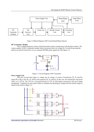 Development Of RF Remote Control Based…
International organization of Scientific Research 24 | P a g e
Figure 1.0 Block Diagram of RF Control Based Phase Selector
RF Transmitter Module
This is a Radio frequency remote control transmitter used to communicate with the phase selector. The
remote employs VG40 T transmitter module which is powered with a dc voltage (E). It works by pressing the
push to-on and off switch ( ) so as to transmit 300 MHz pulse signals [9]. (See figure 1.1)
Ou tIn
Adj
U2 T
Gnd
SW1
E
Figure 1.1 Circuit Diagram of RF Transmitter
Power Supply Unit
This unit converts three phase ac voltage into dc voltage. It consist of transformer ( , and ),
diode ( to ), fuse ( , and ) and capacitor ( , and ). In this case, the transformers step down
220V ac to 12V dc. The 12V dc is converted directly to 12V dc with diodes connected in full wave bridge
arrangement. Capacitors are also used as filters to smoothen the pulsating dc voltage from the rectifier output as
shown in the circuit in figure 1.2.
D15
N
D9
D11
D10
D12
T 3
C3
T 1
N
D1
D2
D3
D4
D13
C1
T 2
D5
D7
D6
D8
D14
VccC2
F1
P1
F2
P2
F3
P3
RF
Transmitte
r Module
Power Supply Unit
RF
Receiver
Unit
Clock Unit Decade Counter
Unit
Three Phase
Unit
Single Phase
Load
Switching
Unit
 