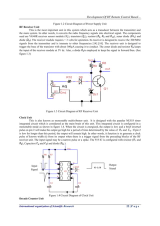 Development Of RF Remote Control Based…
International organization of Scientific Research 25 | P a g e
Figure 1.2 Circuit Diagram of Power Supply Unit
RF Receiver Unit
This is the most important unit in this system which acts as a transducer between the transmitter and
the main system. In other words, it converts the radio frequency signals into electrical signal. The components
used are VG40R receiver sensor module ( ), transistor ( ), resistor ( , and ), zener diode ( ) and
diode ( ). The receiver module requires + 3 volts for operation. Its receiver is designed to receive the 300 MHz
signals from the transmitter and is immune to other frequencies [14] [10]. The receiver unit is designed to
trigger the base of the transistor with about 300µA causing it to conduct. The zener diode and resistor keeps
the input of the receiver module at 3V dc. Also, a diode is employed to keep the signal in forward bias. (See
figure 1.3)
R9
Q1
out
R8
Vcc
OutIn
Adj
U1
T
+
Gnd
12
Dz1
D8R10
Figure 1.3 Circuit Diagram of RF Receiver Unit
Clock Unit
This is also known as monostable multivibrator unit. It is designed with the popular NE555 timer
integrated circuit which is considered as the main brain of this unit. This integrated circuit is configured in a
monostable mode as shown in figure 1.4. When the circuit is energized, the output is low and a brief inverted
pulse on pin 2 will make the output go high for a period of time determined by the value of and . If pin 2
is low for longer than this period, the output will remain high. In other words, it function is to generate a clock
pulse of known width (t) from its output when there is a trigger signal from the preceding blocks of the RF
receiver unit. The input signal may be a narrow pulse or a spike. The 555 IC is configured with resistor ( and
), Capacitor ( and ) and diode ( ).
IC1
1
2 3
4
5
6
7
8
D23
C5C4
R8 R7
Vcc
Figure 1.4 Circuit Diagram of Clock Unit
Decade Counter Unit
← t→
Input
Signal
Output
Signal
 