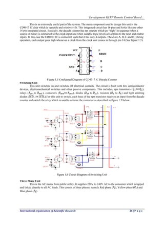 Development Of RF Remote Control Based…
International organization of Scientific Research 26 | P a g e
This is an extremely useful part of the system. The main component used to design this unit is the
CD4017 IC chip which is versatile and relatively fit. This integrated circuit has 16 pins and looks like any other
16 pin integrated circuit. Basically, the decade counter has ten outputs which go “high” in sequence when a
source of pulses is connected to the clock input and when suitable logic levels are applied to the reset and enable
inputs. In this case the CD4017 IC is connected such that it has only 4 outputs. These are A, B, C and D. During
operation, each output goes high whenever a clock from the clock unit comes in through pin 14 (See figure 1.5).
Figure 1.5 Configured Diagram of CD4017 IC Decade Counter
Switching Unit
This unit switches on and switches off electrical contacts. The circuit is built with few semiconductor
devices, electromechanical switches and other passive components. This includes, npn transistors ( ),
relays ( to ), contactors ( ), diodes ( to ), resistors ( to ) and light emitting
diodes ( ).For this unit to switch, each base of the npn transistor receives an input from the decade
counter and switch the relay which is used to activate the contactor as described in figure 1.5 below.
Figure 1.6 Circuit Diagram of Switching Unit
Three Phase Unit
This is the AC mains from public utility. It supplies 220V to 240V AC to the consumer which is tapped
and linked directly to all AC loads. This consist of three phases, namely Red phase ( ), Yellow phase ( ) and
Blue phase ( ).
 