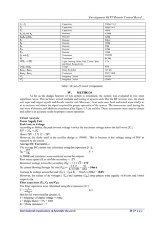 Development Of RF Remote Control Based…
International organization of Scientific Research 28 | P a g e
- Capacitors 3300µF/16V
Capacitors 100µF/16V
Capacitors 100nF
, and Resistors 6.8KΩ
, and Resistor 220Ω
Resistor 56KΩ
Resistor 120Ω
Resistor 30Ω
Resistor 910Ω
Resistor 330Ω
and Transistors 2N2222
Transistors BC548
Light Emitting Diode; Red, Yellow, Blue
and Green Respectively
3.7V
- Lamps 30W
- Relay Switches 12V DC
- Contactors 220V/100A
Integrated Circuit NE555
Integrated Circuit CD4017
Table 1.0 List of Circuit Components
IV. METHODS
As far as the design function of this system is concerned, the system was evaluated in two most
significant ways. This includes; circuit analysis and testing of system units like the RF receiver unit, the clock
unit input and output signals and decade counter unit. Moreover, these units were built and tested sequentially so
as to evaluate and obtain the signal required for proper operation of the system. The instruments used during the
test were Voltmeter and Multisim simulator. (See figure 1.7 (a) and (b). These instruments were used to obtain
and achieve an accurate result for proper system operation.
Circuit Analysis
Power Supply Unit
Peak Inverse Voltage
According to Mehta, the peak inverse voltage is twice the maximum voltage across the half wave [13];
= 2 = 2
Hence PIV = 2 X 12 = 24V
However, the diode used in the rectifier design is 1N4001. This is because it has voltage rating of 50V as
required by the circuit.
Average DC Current ( )
The average DC current was calculated using the expression [11];
= (1)
A 200Ω load resistance was considered across the outputs.
Root mean square (R.m.s) of the secondary = 12V
Maximum voltage across the secondary ( ) = 12 x = 17V
Dc current flowing through the load ( ) = = = 54mA
Average dc voltage across the load ( ) = x = 54mA x 200Ω = 10.8V
However, the values of dc voltages ( ) and currents ( three phases were equally 10.8Volts and 54mA
respectively.
Filter capacitors ( , and );
The filter capacitors were calculated using the expression [11];
C = (2)
But for full wave rectifier circuit [3];
f = frequency of ripple voltage = 50Hz
y = Ripple factor = 5% = 0.05
R = Diode resistance = ?
 