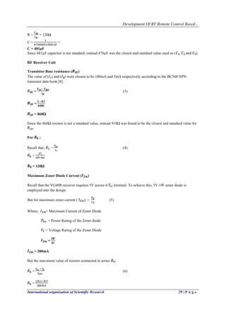 Development Of RF Remote Control Based…
International organization of Scientific Research 29 | P a g e
R = = 120Ω
C = =
C = 481µF
Since 481µF capacitor is not standard, instead 470µF was the closest and standard value used as ( , and ).
RF Receiver Unit
Transistor Base resistance ( )
The value of ( ) and ( ) were chosen to be 100mA and 5mA respectively according to the BC548 NPN
transistor data book [8].
= (3)
=
= 860Ω
Since the 860Ω resistor is not a standard value, instead 910Ω was found to be the closest and standard value for
.
For :
Recall that; = (4)
=
= 120Ω
Maximum Zener Diode Current ( )
Recall that the VG40R receiver requires 5V across it terminal. To achieve this, 5V 1W zener diode is
employed into the design.
But for maximum zener current ( ); = (5)
Where; = Maximum Current of Zener Diode
= Power Rating of the Zener diode
= Voltage Rating of the Zener Diode
=
= 200mA
But the maximum value of resistor connected in series ;
= (6)
=
 