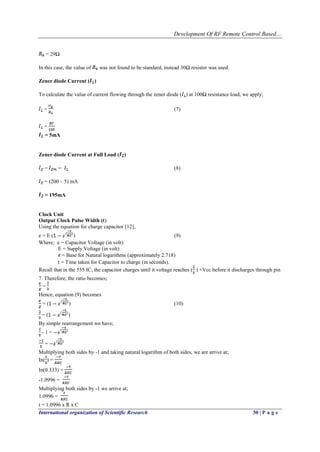 Development Of RF Remote Control Based…
International organization of Scientific Research 30 | P a g e
= 29Ω
In this case, the value of was not found to be standard, instead 30Ω resistor was used.
Zener diode Current ( )
To calculate the value of current flowing through the zener diode ( ) at 100Ω resistance load, we apply;
= (7)
=
= 5mA
Zener diode Current at Full Load ( )
= (8)
= (200 – 5) mA
= 195mA
Clock Unit
Output Clock Pulse Width (t)
Using the equation for charge capacitor [12],
e = E ( ) (9)
Where; e = Capacitor Voltage (in volt)
E = Supply Voltage (in volt)
= Base for Natural logarithms (approximately 2.718)
t = Time taken for Capacitor to charge (in seconds).
Recall that in the 555 IC, the capacitor charges until it voltage reaches ( ) +Vcc before it discharges through pin
7. Therefore, the ratio becomes;
=
Hence, equation (9) becomes
= ( ) (10)
= ( )
By simple rearrangement we have;
- 1 =
=
Multiplying both sides by -1 and taking natural logarithm of both sides, we are arrive at;
In( ) =
In(0.333) =
-1.0996 =
Multiplying both sides by -1 we arrive at;
1.0996 =
t = 1.0996 x R x C
 