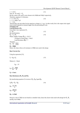 Development Of RF Remote Control Based…
International organization of Scientific Research 31 | P a g e
t = 1.1 R C (11)
Note: R = and C =
But the values of and were chosen to be 56KΩ and 100µF respectively.
Therefore, equation (11) becomes;
t = 1.1 x x (12)
t = 1.1 x 1KΩ x 1µF
t = 1.1ms
Theoretically, the time taken for the capacitor to charge is 1.1 ms.. In other words, this is the output clock signal
time (t) and it depends on manual trigger from the proceeding RF unit.
Switching Unit
Load Resistance ( )
From Ohm’s law expression [7],
V = IR (13)
By transformation,
= x (14)
Where; Supply Voltage ( ) = 10.8 V
Average dc current ( ) = 54mA
Load Resistance ( ) = ?
Therefore,
= =
= 200Ω
Hence, the relays whose coil resistance is 200Ω were used in the design.
Base Current ( )
Using the expression [13];
= x (15)
Where; = 54mA
= 35
= =
= 1.5mA
Base Resistances ( , and )
By transforming equation (3) in terms of , and ;
= - (16)
=
=
= 6.7KΩ
However, since 6.7KΩ was not found as a standard value, hence the closest value used in the design for ,
and ) was 6.8KΩ.
 