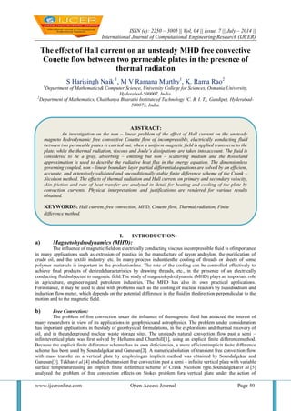 ISSN (e): 2250 – 3005 || Vol, 04 || Issue, 7 || July – 2014 ||
International Journal of Computational Engineering Research (IJCER)
www.ijceronline.com Open Access Journal Page 40
The effect of Hall current on an unsteady MHD free convective
Couette flow between two permeable plates in the presence of
thermal radiation
S Harisingh Naik 1
, M V Ramana Murthy1
, K. Rama Rao2
1
Department of Mathematics& Computer Science, University College for Sciences, Osmania University,
Hyderabad-500007, India.
2
Department of Mathematics, Chaithanya Bharathi Institute of Technology (C. B. I. T), Gandipet, Hyderabad-
500075, India.
I. INTRODUCTION:
a) Magnetohydrodynamics (MHD):
The influence of magnetic field on electrically conducting viscous incompressible fluid is ofimportance
in many applications such as extrusion of plastics in the manufacture of rayon andnylon, the purification of
crude oil, and the textile industry, etc. In many process industriesthe cooling of threads or sheets of some
polymer materials is important in the productionline. The rate of the cooling can be controlled effectively to
achieve final products of desiredcharacteristics by drawing threads, etc., in the presence of an electrically
conducting fluidsubjected to magnetic field.The study of magnetohydrodynamic (MHD) plays an important role
in agriculture, engineeringand petroleum industries. The MHD has also its own practical applications.
Forinstance, it may be used to deal with problems such as the cooling of nuclear reactors by liquidsodium and
induction flow meter, which depends on the potential difference in the fluid in thedirection perpendicular to the
motion and to the magnetic field.
b) Free Convection:
The problem of free convection under the influence of themagnetic field has attracted the interest of
many researchers in view of its applications in geophysicsand astrophysics. The problem under consideration
has important applications in thestudy of geophysical formulations, in the explorations and thermal recovery of
oil, and in theunderground nuclear waste storage sites. The unsteady natural convection flow past a semi –
infinitevertical plate was first solved by Hellums and Churchill[1], using an explicit finite differencemethod.
Because the explicit finite difference scheme has its own deficiencies, a more efficientimplicit finite difference
scheme has been used by Soundalgekar and Ganesan[2]. A numericalsolution of transient free convection flow
with mass transfer on a vertical plate by employingan implicit method was obtained by Soundalgekar and
Ganesan[3]. Takharet al.[4] studied thetransient free convection past a semi – infinite vertical plate with variable
surface temperatureusing an implicit finite difference scheme of Crank Nicolson type.Soundalgekaret al.[5]
analyzed the problem of free convection effects on Stokes problem fora vertical plate under the action of
ABSTRACT:
An investigation on the non – linear problem of the effect of Hall current on the unsteady
magneto hydrodynamic free convective Couette flow of incompressible, electrically conducting fluid
between two permeable plates is carried out, when a uniform magnetic field is applied transverse to the
plate, while the thermal radiation, viscous and Joule’s dissipations are taken into account. The fluid is
considered to be a gray, absorbing – emitting but non – scattering medium and the Rosseland
approximation is used to describe the radiative heat flux in the energy equation. The dimensionless
governing coupled, non – linear boundary layer partial differential equations are solved by an efficient,
accurate, and extensively validated and unconditionally stable finite difference scheme of the Crank –
Nicolson method. The effects of thermal radiation and Hall current on primary and secondary velocity,
skin friction and rate of heat transfer are analyzed in detail for heating and cooling of the plate by
convection currents. Physical interpretations and justifications are rendered for various results
obtained.
KEYWORDS: Hall current, free convection, MHD, Couette flow, Thermal radiation, Finite
difference method.
 