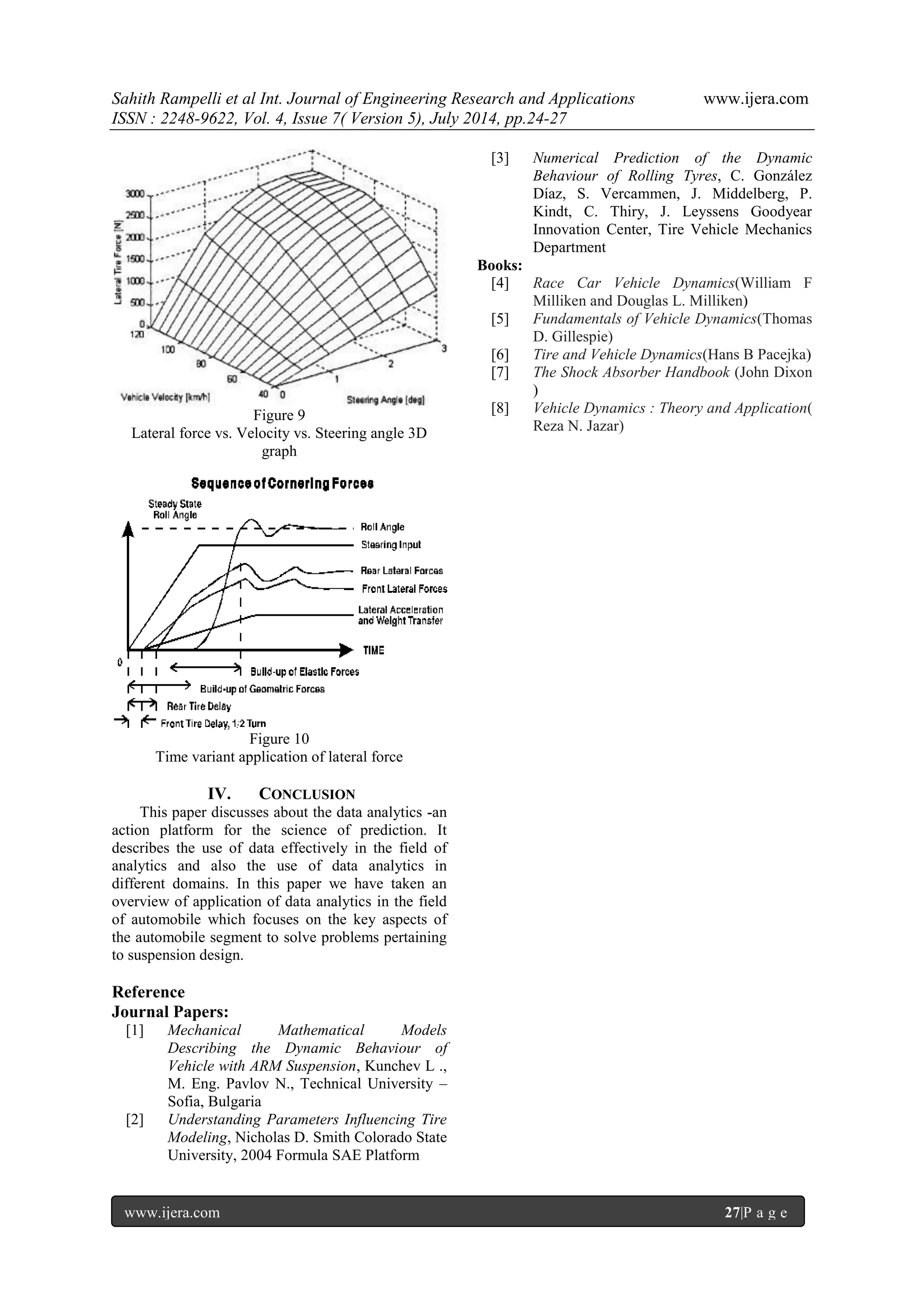 Sahith Rampelli et al Int. Journal of Engineering Research and Applications www.ijera.com 
ISSN : 2248-9622, Vol. 4, Issue 7( Version 5), July 2014, pp.24-27 
www.ijera.com 27|P a g e 
Figure 9 Lateral force vs. Velocity vs. Steering angle 3D graph 
Figure 10 Time variant application of lateral force 
IV. CONCLUSION 
This paper discusses about the data analytics -an action platform for the science of prediction. It describes the use of data effectively in the field of analytics and also the use of data analytics in different domains. In this paper we have taken an overview of application of data analytics in the field of automobile which focuses on the key aspects of the automobile segment to solve problems pertaining to suspension design. Reference Journal Papers: 
[1] Mechanical Mathematical Models Describing the Dynamic Behaviour of Vehicle with ARM Suspension, Kunchev L ., M. Eng. Pavlov N., Technical University – Sofia, Bulgaria 
[2] Understanding Parameters Influencing Tire Modeling, Nicholas D. Smith Colorado State University, 2004 Formula SAE Platform 
[3] Numerical Prediction of the Dynamic Behaviour of Rolling Tyres, C. González Díaz, S. Vercammen, J. Middelberg, P. Kindt, C. Thiry, J. Leyssens Goodyear Innovation Center, Tire Vehicle Mechanics Department 
Books: [4] Race Car Vehicle Dynamics(William F Milliken and Douglas L. Milliken) [5] Fundamentals of Vehicle Dynamics(Thomas D. Gillespie) [6] Tire and Vehicle Dynamics(Hans B Pacejka) [7] The Shock Absorber Handbook (John Dixon ) [8] Vehicle Dynamics : Theory and Application( Reza N. Jazar) 