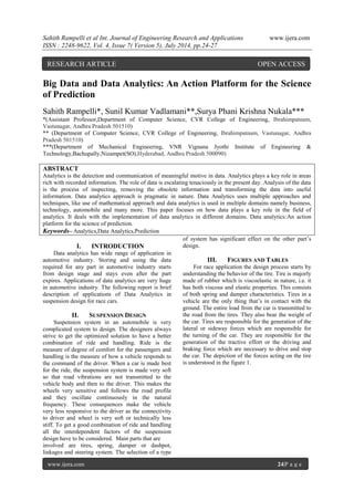 Sahith Rampelli et al Int. Journal of Engineering Research and Applications www.ijera.com 
ISSN : 2248-9622, Vol. 4, Issue 7( Version 5), July 2014, pp.24-27 
www.ijera.com 24|P a g e 
Big Data and Data Analytics: An Action Platform for the Science of Prediction Sahith Rampelli*, Sunil Kumar Vadlamani**,Surya Phani Krishna Nukala*** *(Assistant Professor,Department of Computer Science, CVR College of Engineering, Ibrahimpatnam, Vastunagar, Andhra Pradesh 501510) ** (Department of Computer Science, CVR College of Engineering, Ibrahimpatnam, Vastunagar, Andhra Pradesh 501510) ***(Department of Mechanical Engineering, VNR Vignana Jyothi Institute of Engineering & Technology,Bachupally,Nizampet(SO),Hyderabad, Andhra Pradesh 500090) ABSTRACT Analytics is the detection and communication of meaningful motive in data. Analytics plays a key role in areas rich with recorded information. The role of data is escalating tenaciously in the present day. Analysis of the data is the process of inspecting, removing the obsolete information and transforming the data into useful information. Data analytics approach is pragmatic in nature. Data Analytics uses multiple approaches and techniques, like use of mathematical approach and data analytics is used in multiple domains namely business, technology, automobile and many more. This paper focuses on how data plays a key role in the field of analytics. It deals with the implementation of data analytics in different domains. Data analytics:An action platform for the science of prediction. 
Keywords– Analytics,Data Analytics,Prediction 
I. INTRODUCTION 
Data analytics has wide range of application in automotive industry. Storing and using the data required for any part in automotive industry starts from design stage and stays even after the part expires. Applications of data analytics are very huge in automotive industry. The following report is brief description of applications of Data Analytics in suspension design for race cars. 
II. SUSPENSION DESIGN 
Suspension system in an automobile is very complicated system to design. The designers always strive to get the optimized solution to have a better combination of ride and handling. Ride is the measure of degree of comfort for the passengers and handling is the measure of how a vehicle responds to the command of the driver. When a car is made best for the ride, the suspension system is made very soft so that road vibrations are not transmitted to the vehicle body and then to the driver. This makes the wheels very sensitive and follows the road profile and they oscillate continuously in the natural frequency. These consequences make the vehicle very less responsive to the driver as the connectivity to driver and wheel is very soft or technically less stiff. To get a good combination of ride and handling all the interdependent factors of the suspension design have to be considered. Main parts that are 
involved are tires, spring, damper or dashpot, linkages and steering system. The selection of a type of system has significant effect on the other part’s design. 
III. FIGURES AND TABLES 
For race application the design process starts by understanding the behavior of the tire. Tire is majorly made of rubber which is viscoelastic in nature, i.e. it has both viscous and elastic properties. This consists of both spring and damper characteristics. Tires in a vehicle are the only thing that’s in contact with the ground. The entire load from the car is transmitted to the road from the tires. They also bear the weight of the car. Tires are responsible for the generation of the lateral or sideway forces which are responsible for the turning of the car. They are responsible for the generation of the tractive effort or the driving and braking force which are necessary to drive and stop the car. The depiction of the forces acting on the tire is understood in the figure 1. 
RESEARCH ARTICLE OPEN ACCESS  